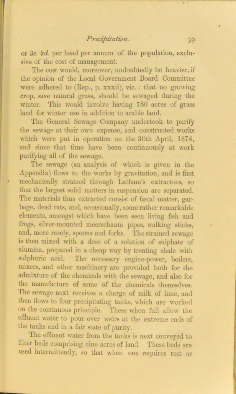 or 3s. 9d. per head per annum of the population, exclu- sive of the cost of management. The cost would, moreover, undoubtedly be heavier, if the opinion of the Local Government Board Committee were adhered to (Hep., p. xxxii), viz. : that no growing crop, save natural grass, should be sewaged during the winter. This would involve having 780 acres of grass land for winter use in addition to arable land. The General Sewage Company undertook to purify the sewage at their own expense, and constructed works which were put in operation on the 30th April, 1874, and since that time have been continuously at work purifying all of the sewage. The sewage (an analysis of which is given in the Appendix) flows to the works by gravitation, and is first mechanically strained through Latham’s extractors, so that the largest solid matters in suspension are separated. The materials thus extracted consist of fa3cal matter, gar- bage, dead rats, and, occasionally, some rather remarkable elements, amongst which have been seen living fish and frogs, silver-mounted meerschaum pipes, walking sticks, and, more rarely, spoons and forks. The strained sewage is then mixed with a dose of a solution of sulphate of alumina, prepared in a cheap way by treating shale with sulphuric acid. The necessary engine-power, boilers, mixers, and other machinery are provided both for the admixture of the chemicals with the sewrage, and also for the manufacture of some of the chemicals themselves. Lhe sewage next receives a charge of milk of lime, and then flows to four precipitating tanks, which are worked on the continuous principle. These when full allow the diluent water to pour over weirs at the extreme ends of the tanks and in a fair state of purity. The effluent water from the tanks is next conveyed to filter beds comprising nine acres of land. These beds are used intermittently, so that when one requires rest or