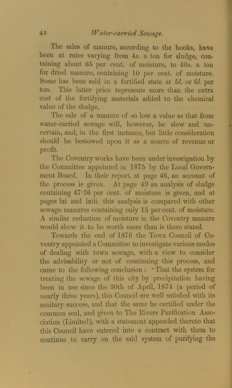 The sales of manure, according to the books, have been at rates varying from 4s. a ton for sludge, con- taining about 65 per cent, of moisture, to 40s. a ton for dried manure, containing 10 per cent, of moisture. Some has been sold in a fortified state at 51. or 6/. per ton. This latter price represents more than the extra cost of the fortifying materials added to the chemical value of the sludge. The sale of a manure of so low a value as that from water-carried sewage will, however, be slow and un- certain, and, in the first instance, but little consideration should be bestowed upon it as a source of revenue or profit. The Coventry works have been under investigation by the Committee appointed in 1875 by the Local Govern- ment Board. In their report, at page 46, an account of the process is given. At page 49 an analysis of sludge containing 47’36 per cent, of moisture is given, and at pages lxi and lxiii. this analysis is compared with other sewage manures containing only 15 per cent, of moisture. A similar reduction of moisture in the Coventry manure would show it to be worth more than is there stated. Towards the end of 1876 the Town Council of Co- ventry appointed a Committee to investigate various modes of dealing with town sewage, with a view to consider the advisability or not of continuing this process, and came to the following conclusion : ‘ That the system for treating the sewage of this city by precipitation having been in use since the 30th of April, 1874 (a period of nearly three years), this Council are well satisfied with its sanitary success, and that the same be certified under the common seal, and given to The Rivers Purification Asso- ciation (Limited), with a statement appended thereto that this Council have entered into a contract with them to continue to carry on the said system of purifying the