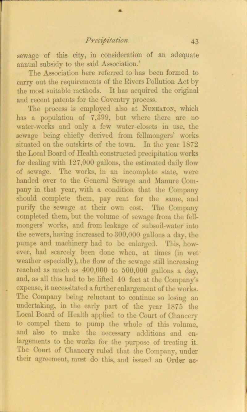 sewage of this city, in consideration of an adequate annual subsidy to the said Association.’ The Association here referred to lias been formed to carry out the requirements of the Rivers Pollution Act by the most suitable methods. It has acquired the original and recent patents for the Coventry process. The process is employed also at Nuneaton, which has a population of 7,399, but where there are no water-works and only a few water-closets in use, the sewage being chiefly derived from fellinongers’ works situated on the outskirts of the town. In the year 1872 the Local Board of Health constructed precipitation works for dealing with 127,000 gallons, the estimated daily flow of sewage. The works, in an incomplete state, were handed over to the General Sewage and Manure Com- pany in that year, with a condition that the Company should complete them, pay rent for the same, and purify the sewage at their own cost. The Company completed them, but the volume of sewage from the fell- mongers’ works, and from leakage of subsoil-water into the sewers, having increased to 300,000 gallons a day, the pumps and machinery had to be enlarged. This, how- ever, had scarcely been done when, at times (in wet weather especially), the flow of the sewage still increasing reached as much as 400,000 to 500,000 gallons a day, and, as all this had to be lifted 40 feet at the Company’s expense, it necessitated a further enlargement of the works. The Company being reluctant to continue so losing an undertaking, in the early part of the year 1875 the Local Board of Health applied to the Court of Chancery to compel them to pump the whole of this volume, and also to make the necessary additions and en- largements to the works for the purpose of treating it. The Court of Chancery ruled that the Company, under their agreement, must do this, and issued an Order ac-
