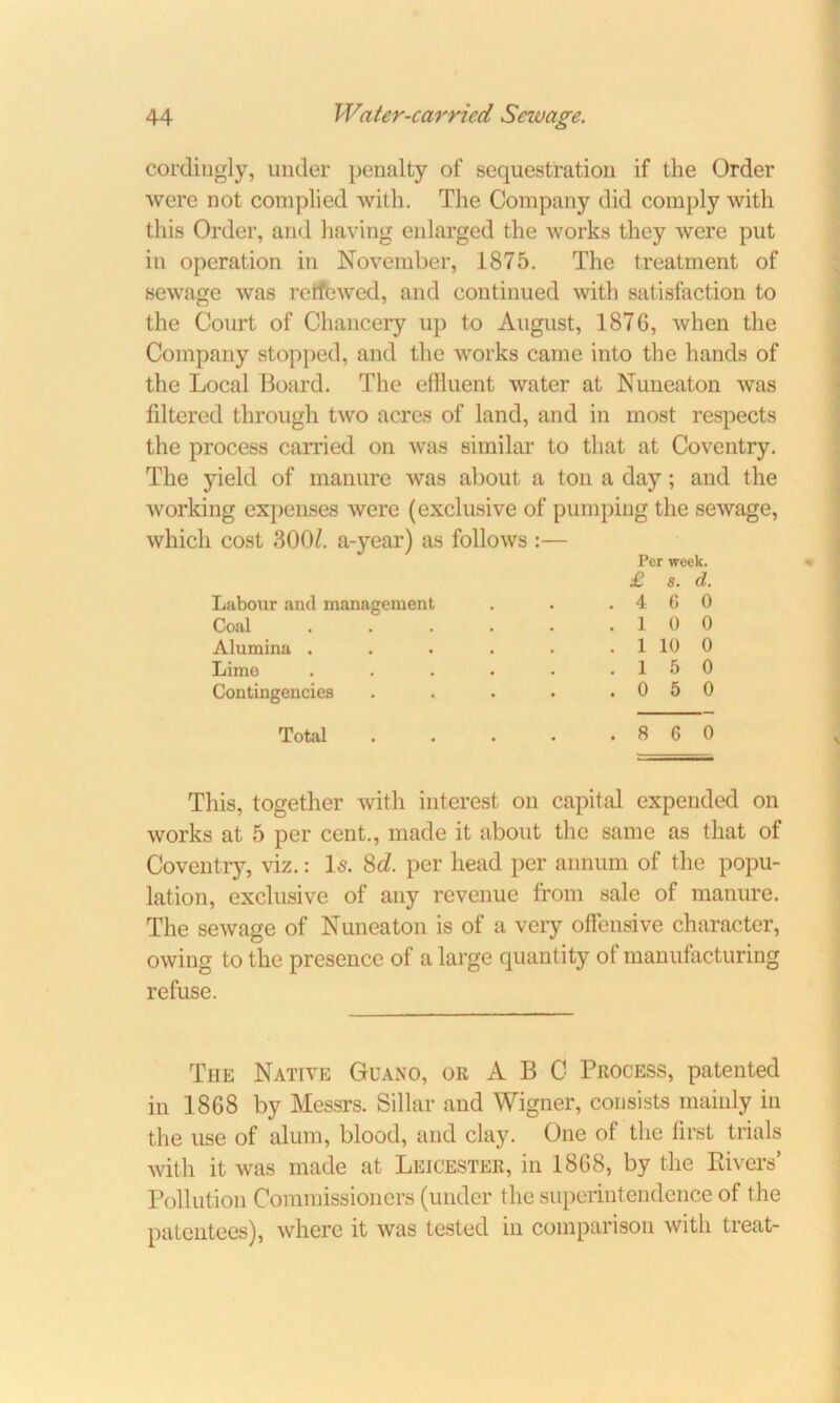 cordingly, under penalty of sequestration if the Order were not complied with. The Company did comply with this Order, and having enlarged the works they were put in operation in November, 1875. The treatment of sewage was reifewed, and continued with satisfaction to the Court of Chancery up to August, 1876, when the Company stopped, and the works came into the hands of the Local Board. The effluent water at Nuneaton was filtered through two acres of land, and in most respects the process carried on was similar to that at Coventry. The yield of manure was about a ton a day; and the working expenses were (exclusive of pumping the sewage, which cost 3001. a-year) as follows :— Per week. £ s. d. Labour and management . . .400 Coal . . . . . .10 0 Alumina . . . . . . 1 10 0 Lime . . . • • .15 0 Contingencies . . . • .050 Total 8 6 0 This, together with interest on capital expended on works at 5 per cent., made it about the same as that of Coventry, viz.: Is. 8d. per head per annum of the popu- lation, exclusive of any revenue from sale of manure. The sewage of Nuneaton is of a very offensive character, owing to the presence of a large quantity of manufacturing refuse. The Native Guano, or A B C Process, patented in 1868 by Messrs. Sillar and Wigner, consists mainly in the use of alum, blood, and clay. One of the first trials with it was made at Leicester, in 1868, by the Rivers’ Pollution Commissioners (under the superintendence of the patentees), where it was tested in comparison with treat-