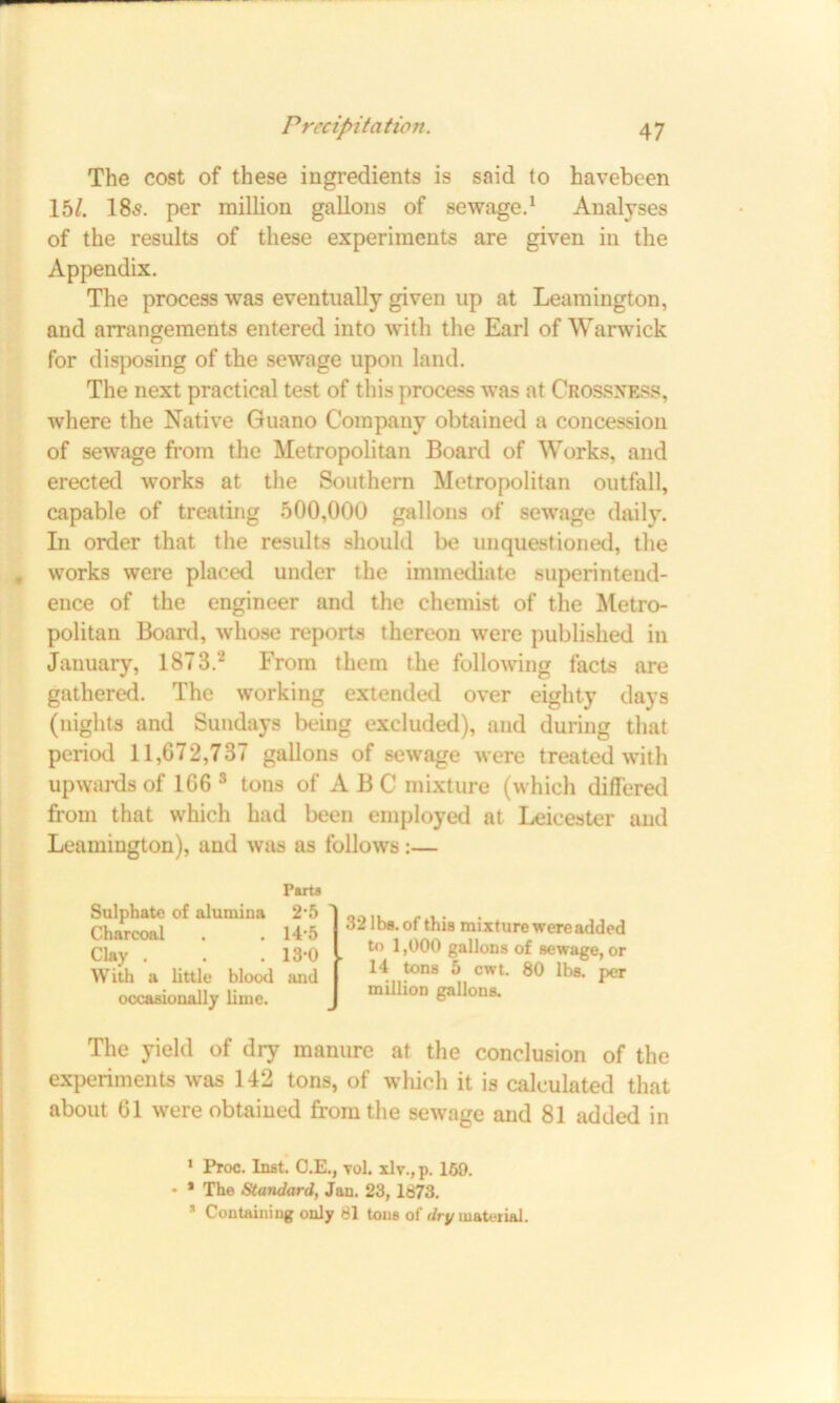 The cost of these ingredients is said to havebeen 15/. 185. per million gallons of sewage.1 Analyses of the results of these experiments are given in the Appendix. The process was eventually given up at Leamington, and arrangements entered into with the Earl of Warwick for disposing of the sewage upon land. The next practical test of this process was at Crossness, where the Native Guano Company obtained a concession of sewage from the Metropolitan Board of Works, and erected works at the Southern Metropolitan outfall, capable of treating 500,000 gallons of sewage daily. In order that the results should be unquestioned, the , works were placed under the immediate superintend- ence of the engineer and the chemist of the Metro- politan Board, whose reports thereon were published in January, 1873.2 From them the following facts are gathered. The working extended over eighty days (nights and Sundays being excluded), and during that period 11,672,737 gallons of sewage were treated with upwards of 166 3 tons of ABC mixture (which differed from that which had been employed at Leicester and Leamington), and was as follows:— Parts Sulphate of alumina 2’5 Charcoal . . 14*5 Clay . . .13-0 With a little blood and occasionally lime. The yield of dry manure at the conclusion of the experiments was 142 tons, of which it is calculated that about 61 were obtained from the sewage and 81 added in 1 Proc. Inst. O.E., vol. xlv., p. 169. • * The Standard, Jan. 23, 1873. 5 Containing only 81 tone of dry material. 32 lbs. of this mixture were added to 1,000 gallons of sewage, or 14 tons 5 cwt. 80 lbs. per million gallons.