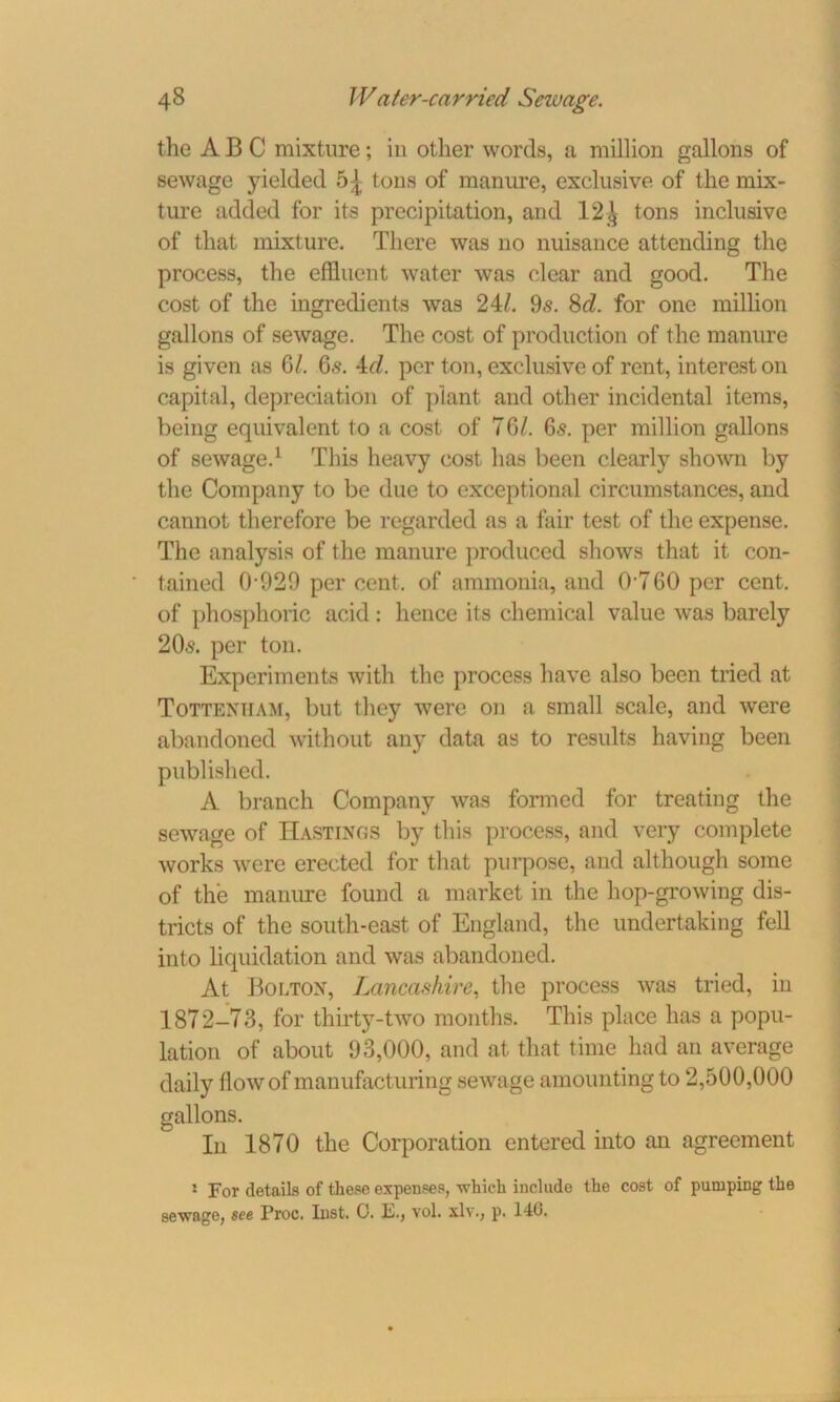 the ABC mixture; in other words, a million gallons of sewage yielded 5^ tons of manure, exclusive of the mix- ture added for its precipitation, and 12,\ tons inclusive of that mixture. There was no nuisance attending the process, the effluent water was clear and good. The cost of the ingredients was 24/. 9s. 8c?. for one million gallons of sewage. The cost of production of the manure is given as G/. 6s. 4c/. per ton, exclusive of rent, interest on capital, depreciation of plant and other incidental items, being equivalent to a cost of 7G/. 6s. per million gallons of sewage.1 This heavy cost has been clearly shown by the Company to be due to exceptional circumstances, and cannot therefore be regarded as a fair test of the expense. The analysis of the manure produced shows that it con- tained 0-929 percent, of ammonia, and 0760 per cent, of phosphoric acid: hence its chemical value was barely 20s. per ton. Experiments with the process have also been tried at Tottenham, but they were on a small scale, and were abandoned without any data as to results having been published. A branch Company was formed for treating the sewage of Hastings by this process, and very complete works were erected for that purpose, and although some of the manure found a market in the hop-growing dis- tricts of the south-east of England, the undertaking fell into liquidation and was abandoned. At Bolton, Lancashire, the process was tried, in 1872-73, for thirty-two months. This place has a popu- lation of about 93,000, and at that time had an average daily flow of manufacturing sewage amounting to 2,500,000 gallons. In 1870 the Corporation entered into an agreement 1 For details of these expenses, which include the cost of pumping the sewage, see Proc. Inst. 0. E., vol. xlv., p. 14G.