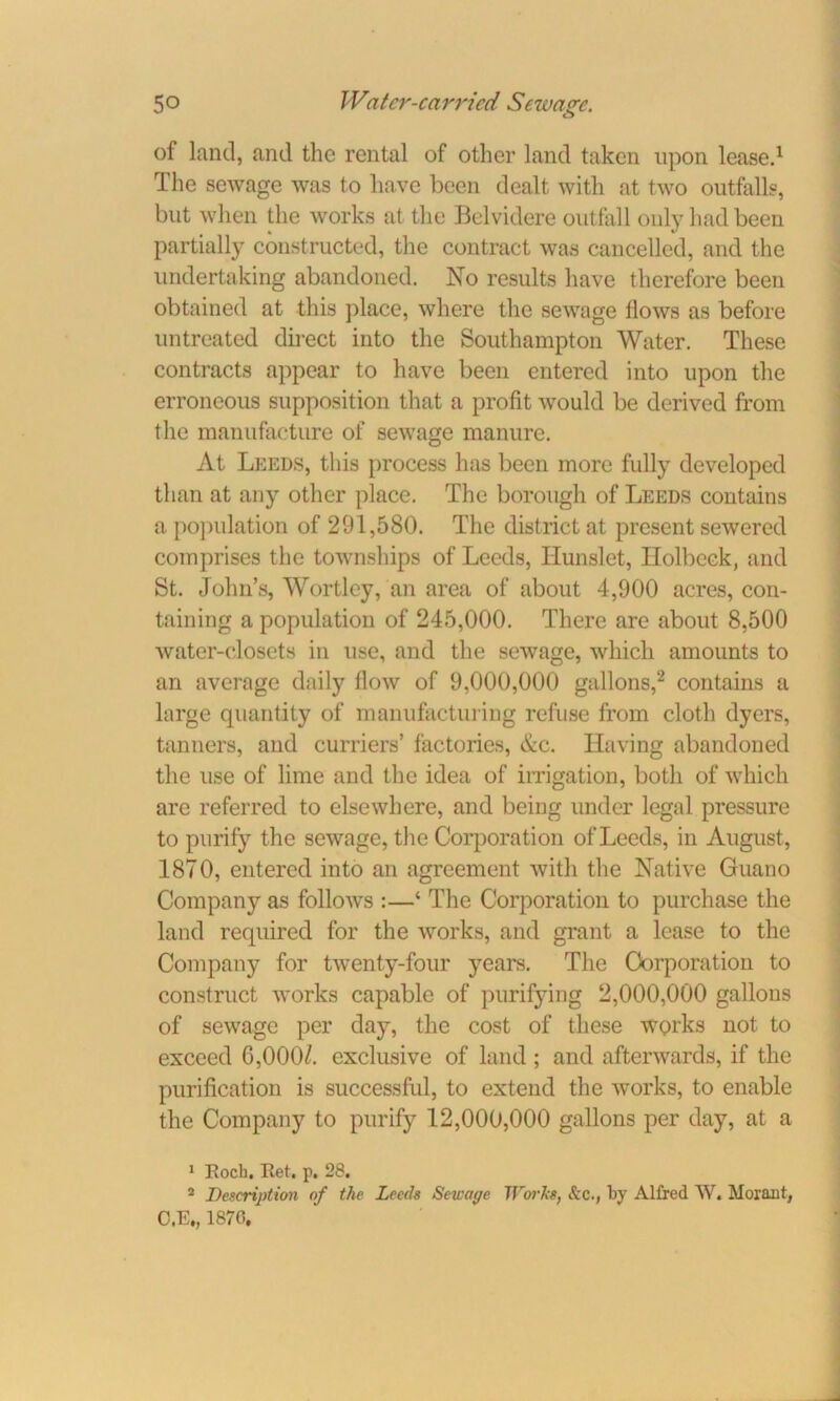 of land, and the rental of other land taken upon lease.1 The sewage was to have been dealt with at two outfalls, but when the works at the Belvidere outfall only had been partially constructed, the contract was cancelled, and the undertaking abandoned. No results have therefore been obtained at this place, where the sewage flows as before untreated direct into the Southampton Water. These contracts appear to have been entered into upon the erroneous supposition that a profit would be derived from the manufacture of sewage manure. At Leeds, this process has been more fully developed than at any other place. The borough of Leeds contains a population of 291,580. The district at present sewered comprises the townships of Leeds, Ilunslet, Ilolbcck, and St. John’s, Wortley, an area of about 4,900 acres, con- taining a population of 245,000. There are about 8,500 water-closets in use, and the sewage, which amounts to an average daily flow of 9,000,000 gallons,2 contains a large quantity of manufacturing refuse from cloth dyers, tanners, and curriers’ factories, &c. Having abandoned the use of lime and the idea of irrigation, both of which are referred to elsewhere, and being under legal pressure to purify the sewage, the Corporation of Leeds, in August, 1870, entered into an agreement with the Native Guano Company as follows :—‘ The Corporation to purchase the land required for the works, and grant a lease to the Company for twenty-four years. The Corporation to construct works capable of purifying 2,000,000 gallons of sewage per day, the cost of these works not to exceed 6,000/. exclusive of land ; and afterwards, if the purification is successful, to extend the works, to enable the Company to purify 12,000,000 gallons per day, at a 1 Koch. Ret. p. 28. 2 Description of the Leech Seu'ac/e Works, &c., by Alfred W. Moraut, C.E„ 1876,