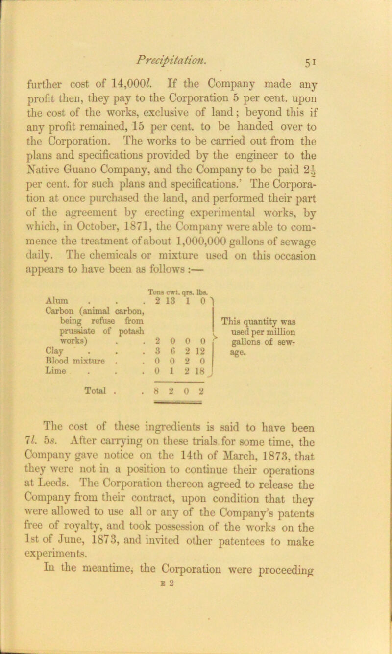 further cost of 14,000/. If the Company made any profit then, they pay to the Corporation 5 per cent, upon the cost of the works, exclusive of land; beyond this if any profit remained, 15 per cent, to be handed over to the Corporation. The works to be carried out from the plans and specifications provided by the engineer to the Native Guano Company, and the Company to be paid 2}> per cent, for such plans and specifications.’ The Corpora- tion at once purchased the land, and performed their part of the agreement by erecting experimental works, by which, in October, 1871, the Company were able to com- mence the treatment of about 1,000,000 gallons of sewage daily. The chemicals or mixture used on this occasion appears to have been as follows :— Tons ewt. qrs. lbs. Alum . . . 2 13 1 O' Carbon (animal carbon, being refuse from prusaiate of potash works) . 2 0 0 0 Clay . 3 6 2 12 Blood mixture . . 0 0 2 0 Lime . 0 1 2 18 This quantity was used per million gallons of sew- age. Total . .8 2 0 2 The cost of these ingredients is said to have been 7/. hs. After carrying on these trials for some time, the Company gave notice on the 14th of March, 1873, that they were not in a position to continue their operations at Leeds. The Corporation thereon agreed to release the Company from their contract, upon condition that they were allowed to use all or any of the Company’s patents free of royalty, and took possession of the works on the 1st of June, 1873, and invited other patentees to make experiments. In the meantime, the Corporation were proceeding