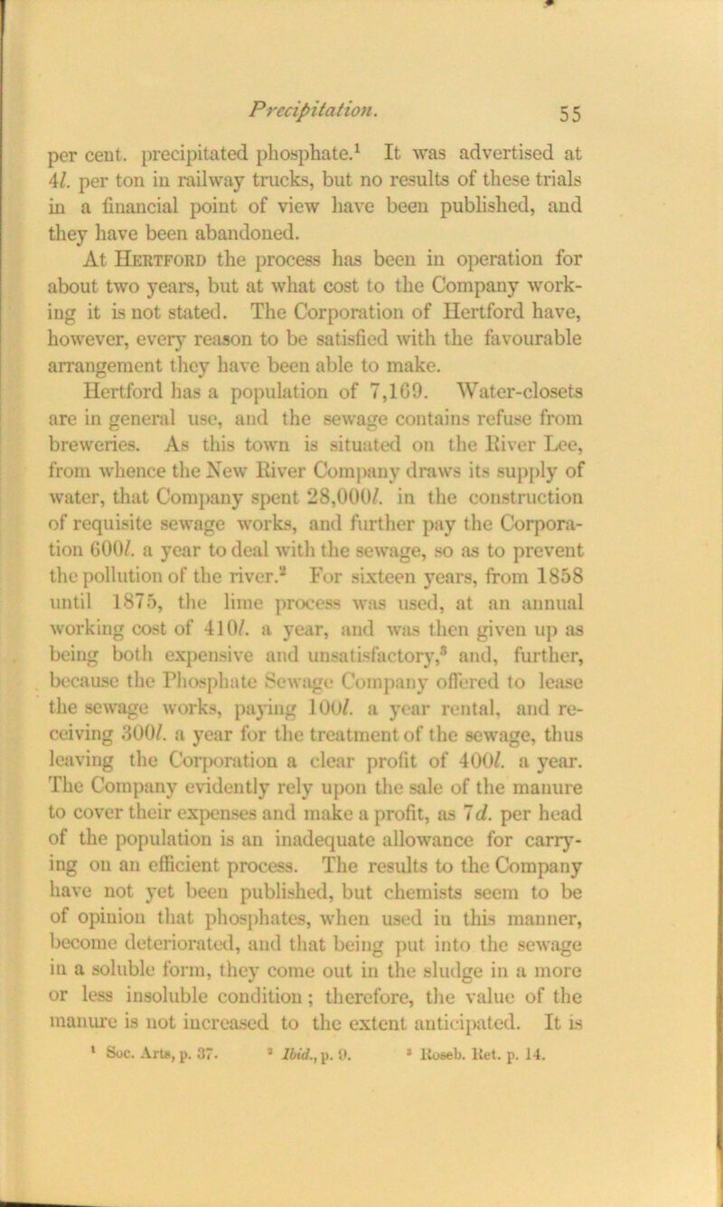per cent, precipitated phosphate.1 It was advertised at 41. per ton in railway trucks, but no results of these trials in a financial point of view have been published, and they have been abandoned. At Hertford the process lias been in operation for about two years, but at what cost to the Company work- ing it is not stated. The Corporation of Hertford have, however, every reason to be satisfied with the favourable arrangement they have been able to make. Hertford lias a population of 7,1G9. Water-closets are in general use, and the sewage contains refuse from breweries. As this towm is situated on the River Lee, from whence the New Liver Company draws its supply of water, that Company spent 28,000/. in the construction of requisite sewage works, and further pay the Corpora- tion 600/. a year to deal with the sewage, so as to prevent the pollution of the river.2 For sixteen years, from 1858 until 1875, the lime process was used, at an annual working cost of 410/. a year, and was then given up as being both expensive and unsatisfactory,8 and, further, because the Phosphate Sewage Company offered to lease the sewage works, paying 100/. a year rental, and re- ceiving 300/. a year for the treatment of the sewrage, thus leaving the Corporation a clear profit of 400/. a year. The Company evidently rely upon the sale of the manure to cover their expenses and make a profit, as 7d. per head of the population is an inadequate allowance for carry- ing on an efficient process. The results to the Company have not yet been published, but chemists seem to be of opinion that phosphates, when used iu this manner, become deteriorated, and that being put into the sewage in a soluble form, they come out in the sludge in a more or less insoluble condition; therefore, the value of the manure is not increased to the extent anticipated. It is 1 Soc. Art*, p. 37. a Ibid., p. 0. * lioseli. liet. p. 14.