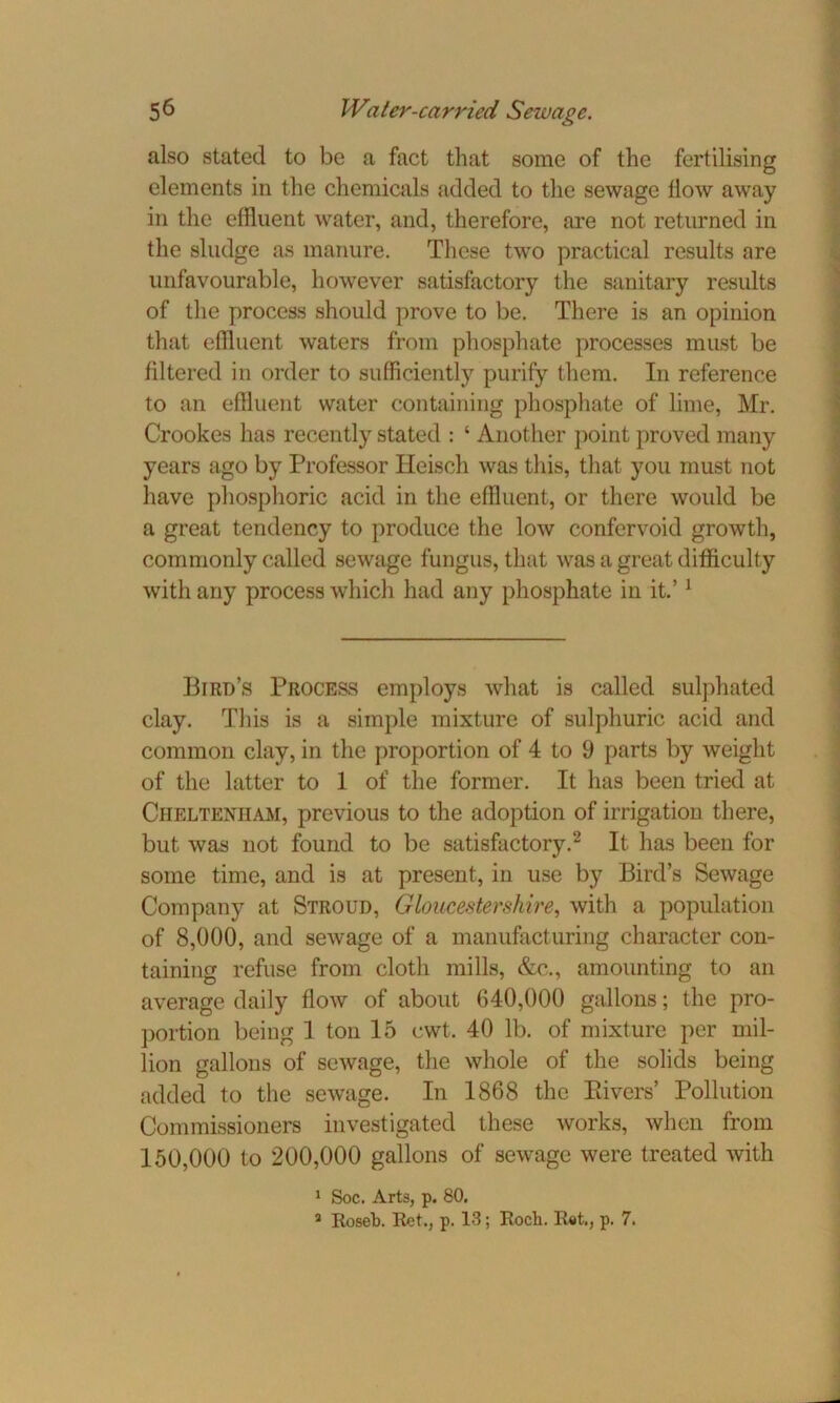 also stated to be a fact that some of the fertilising elements in the chemicals added to the sewage flow away in the effluent water, and, therefore, are not returned in the sludge as manure. These two practical results are unfavourable, however satisfactory the sanitary results of the process should prove to be. There is an opinion that effluent waters from phosphate processes must be filtered in order to sufficiently purify them. In reference to an effluent water containing phosphate of lime, Mr. Crookes has recently stated : ‘ Another point proved many years ago by Professor Ileisch was this, that you must not have phosphoric acid in the effluent, or there would be a great tendency to produce the low confervoid growth, commonly called sewage fungus, that was a great difficulty with any process which had any phosphate in it.’1 Bird’s Process employs what is called sulphated clay. This is a simple mixture of sulphuric acid and common clay, in the proportion of 4 to 9 parts by weight of the latter to 1 of the former. It has been tried at Cheltenham, previous to the adoption of irrigation there, but was not found to be satisfactory.2 It has been for some time, and is at present, in use by Bird’s Sewage Company at Stroud, Gloucestershire, with a population of 8,000, and sewage of a manufacturing character con- taining refuse from cloth mills, &c., amounting to an average daily flow of about 640,000 gallons; the pro- portion being 1 ton 15 cwt. 40 lb. of mixture per mil- lion gallons of sewage, the whole of the solids being added to the sewage. In 1868 the Pivers’ Pollution Commissioners investigated these works, when from 150,000 to 200,000 gallons of sewage were treated with 1 Soc. Arts, p. 80. 2 Roseb. Ret., p. 13; Rocb. Ret., p. 7.