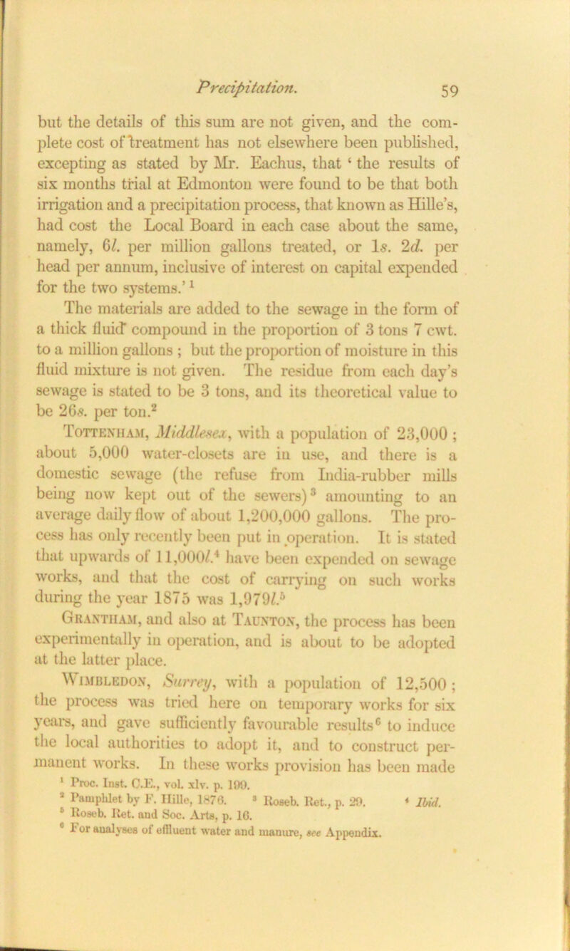 but the details of this sum are not given, and the com- plete cost of Treatment has not elsewhere been published, excepting as stated by Mr. Eachus, that ‘ the results of six months trial at Edmonton were found to be that both irrigation and a precipitation process, that known as Hille’s, had cost the Local Board in each case about the same, namely, 6/. per million gallons treated, or Is. 2d. per head per annum, inclusive of interest on capital expended for the two systems.’1 The materials are added to the sewage in the form of a thick fluid' compound in the proportion of 3 tons 7 cwt. to a million gallons ; but the proportion of moisture in this fluid mixture is not given. The residue from each day’s sewage is stated to be 3 tons, and its theoretical value to be 26s. per ton.2 Tottenham, Middlesex, with a population of 23,000 ; about 5,000 water-closets are iu use, and there is a domestic sewage (the refuse from India-rubber mills being now kept out of the sewers)3 amounting to an average daily flow of about 1,200,000 gallons. The pro- cess has only recently been put in operation. It is stated that upwards ot 11,000/.4 have been expended on sewage works, and that the cost of carrying on such works during the year 1875 was 1,979/.B Grantham, and also at Taunton, the process has been experimentally in operation, and is about to be adopted at the latter place. Wimbledon, Surrey, with a population of 12,500; the process was tried here on temporary works for six years, and gave sufficiently favourable results6 to induce the local authorities to adopt it, and to construct per- manent works. In these works provision has been made 1 Proc. Inst. C.E., voL xlv. p. 109. a Pamphlet by F. Hille, 1870. » lioseb. Ret., p. 29. * Ibid. 5 Roseb. Itet. and Soc. Arts, p. 1G. 1'or analyses of effluent water and mauure, see Appendix.
