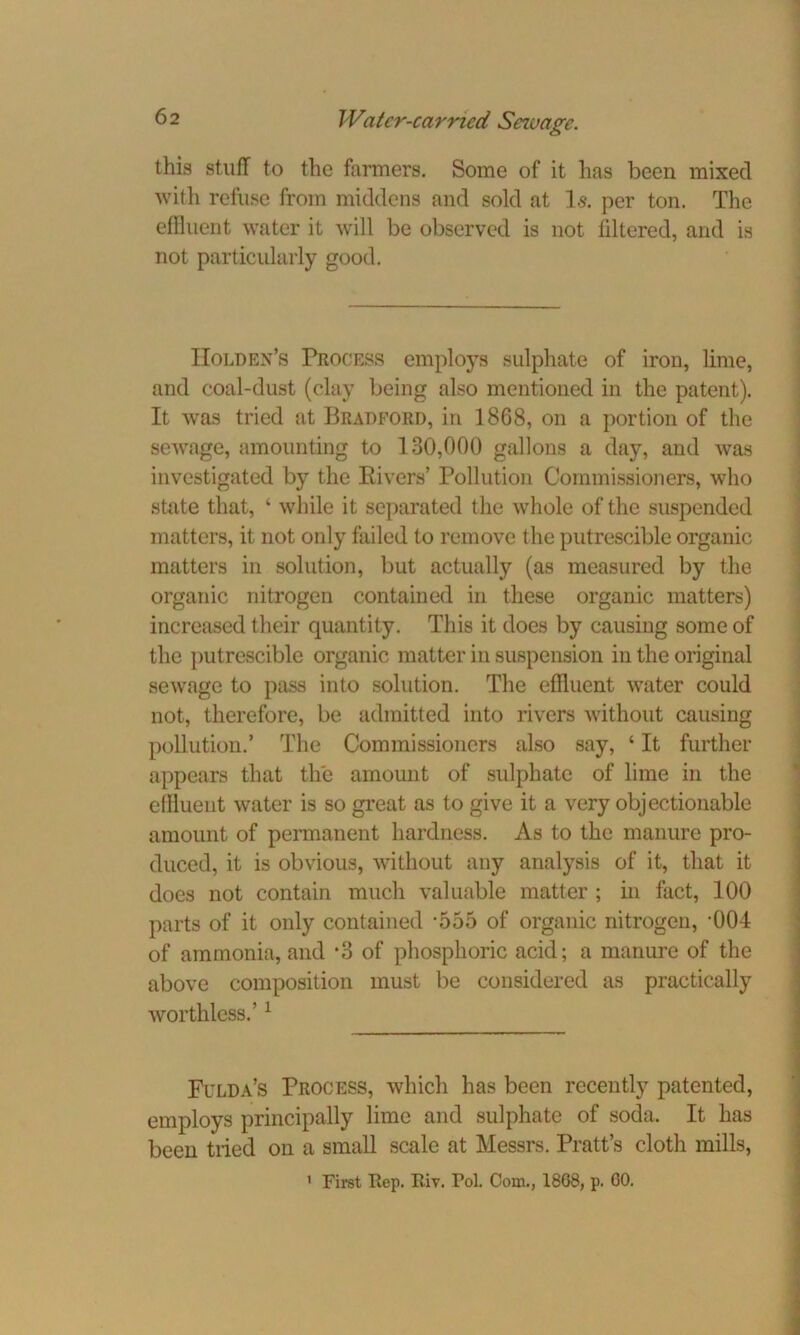 this stuff to the farmers. Some of it lias been mixed with refuse from middens and sold at Is. per ton. The effluent water it will be observed is not filtered, and is not particularly good. Holden’s Process employs sulphate of iron, lime, and coal-dust (clay being also mentioned in the patent). It was tried at Bradford, in 1868, on a portion of the sewage, amounting to 130,000 gallons a day, and was investigated by the Bivers’ Pollution Commissioners, who state that, ‘ while it separated the whole of the suspended matters, it not only failed to remove the putrescible organic matters in solution, but actually (as measured by the organic nitrogen contained in these organic matters) increased their quantity. This it does by causing some of the putrescible organic matter in suspension in the original sewage to pass into solution. The effluent water could not, therefore, be admitted into rivers without causing pollution.’ The Commissioners also say, 4 It further appears that the amount of sulphate of lime in the effluent water is so great as to give it a very objectionable amount of permanent hardness. As to the manure pro- duced, it is obvious, without any analysis of it, that it does not contain much valuable matter ; in fact, 100 parts of it only contained *555 of organic nitrogen, -004 of ammonia, and *3 of phosphoric acid; a manure of the above composition must be considered as practically worthless.’1 Fulda’s Process, which has been recently patented, employs principally lime and sulphate of soda. It has been tiied on a small scale at Messrs. Pratt’s cloth mills,