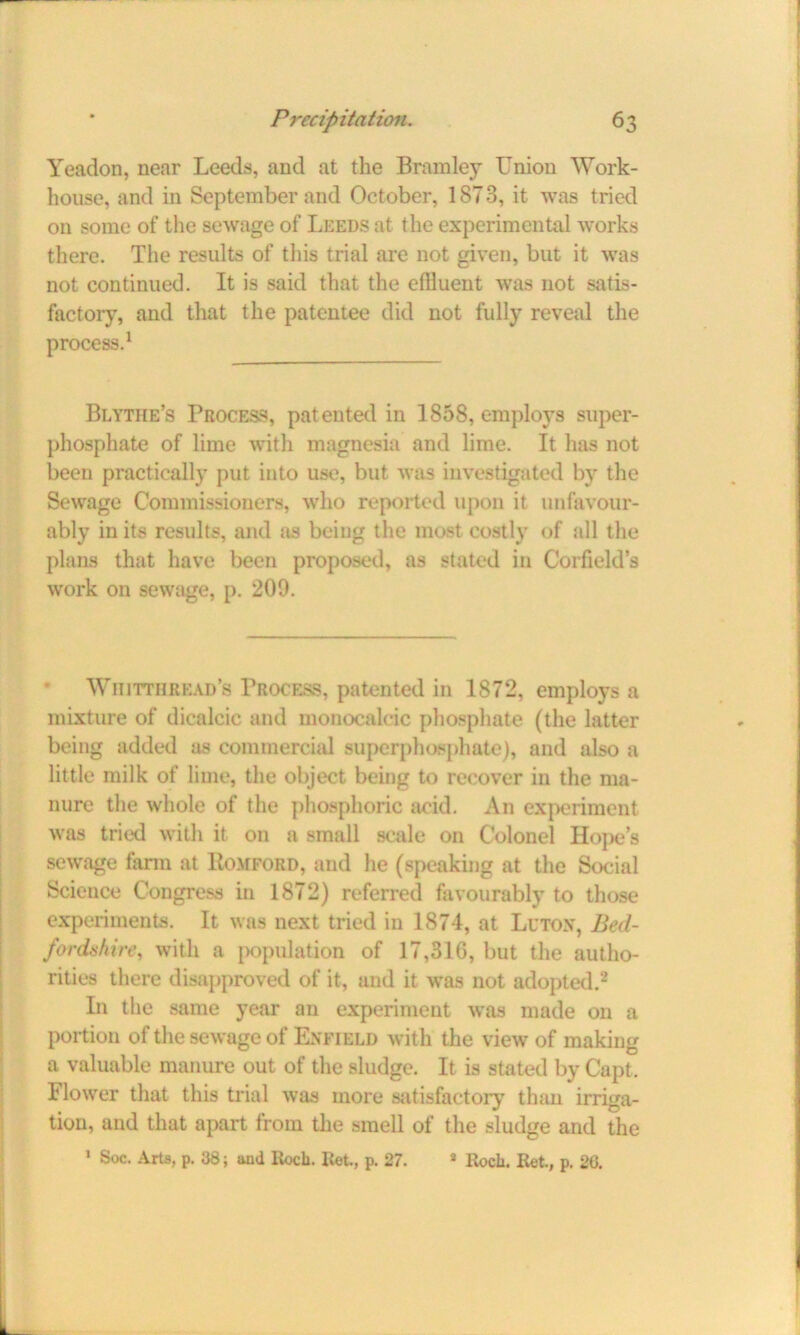 Yeadon, near Leeds, and at the Bromley Union Work- house, and in September and October, 1873, it was tried on some of the sewage of Leeds at the experimental works there. The results of this trial are not given, but it was not continued. It is said that the efHuent was not satis- factory, and that the patentee did not fully reveal the process.1 Blythe’s Process, patented in 1858, employs super- phosphate of lime with magnesia and lime. It has not been practically put into use, but was investigated by the Sewage Commissioners, who reported upon it unfavour- ably in its results, and as being the most costly of all the plans that have been proposed, as stated in Corfield’s work on sewage, p. 209. Wiiittiiread’s Process, patented in 1872, employs a mixture of dicalcic and monocalcic phosphate (the latter being added as commercial superphosphate), and also a little milk of lime, the object being to recover in the ma- nure the whole of the phosphoric acid. An experiment was tried with it on a small scale on Colonel Hope’s sewage farm at Romford, and he (speaking at the Social Science Congress in 1872) referred favourably to those experiments. It was next tried in 1874, at Luton, Bed- fordshire, with a population of 17,316, but the autho- rities there disapproved of it, and it was not adopted.2 In the same year an experiment was made on a portion of the sewage of Enfield with the view of making a valuable manure out of the sludge. It is stated by Capt, Flower that this trial was more satisfactory than irriga- tion, and that apart from the smell of the sludge and the 1 Soc. Arts, p. 38; and Roch. Ret., p. 27. 8 Roch. Ret., p. 20.