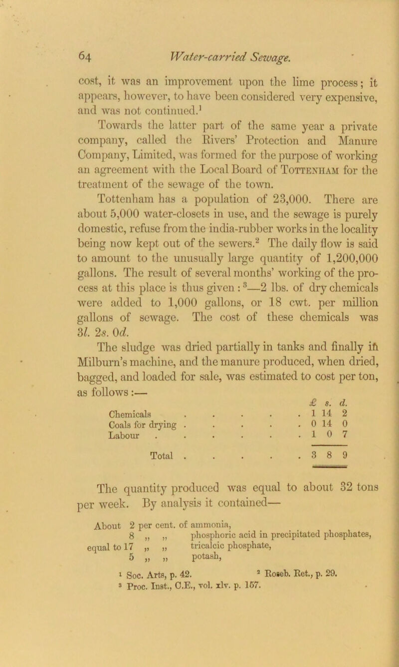 cost, it was an improvement upon the lime process; it appears, however, to have been considered very expensive, and was not continued.1 Towards the latter part of the same year a private company, called the Rivers’ Protection and Manure Company, Limited, was formed for the purpose of working an agreement with the Local Board of Tottenham for the treatment of the sewage of the town. Tottenham has a population of 23,000. There are about 5,000 water-closets in use, and the sewage is purely domestic, refuse from the india-rubber works in the locality being now kept out of the sewers.2 The daily How is said to amount to the unusually large quantity of 1,200,000 gallons. The result of several months’ working of the pro- cess at this place is thus given :8—2 lbs. of dry chemicals were added to 1,000 gallons, or 18 cwt. per million gallons of sewage. The cost of these chemicals was 3/. 25. 0d. The sludge was dried partially in tanks and finally ifi Milburn’s machine, and the manure produced, when dried, bagged, and loaded for sale, was estimated to cost per ton, as follows:— £ s. d. Chemicals . . . . . 1 14 2 Coals for drying . . . . . 0 14 0 Labour . . . . • .10 7 Total 3 8 9 The quantity produced was equal to about 32 tons per week. By analysis it contained— About 2 per cent, of ammonia, 8 „ „ phosphoric acid in precipitated phosphates, equal to 17 „ „ tricalcic phosphate, 5 „ „ potash, 1 Soc. Arts, p. 42. 2 Roseb. Ret., p. 29. 3 Proc. Inst., O.E., vol. xlv. p. 157.
