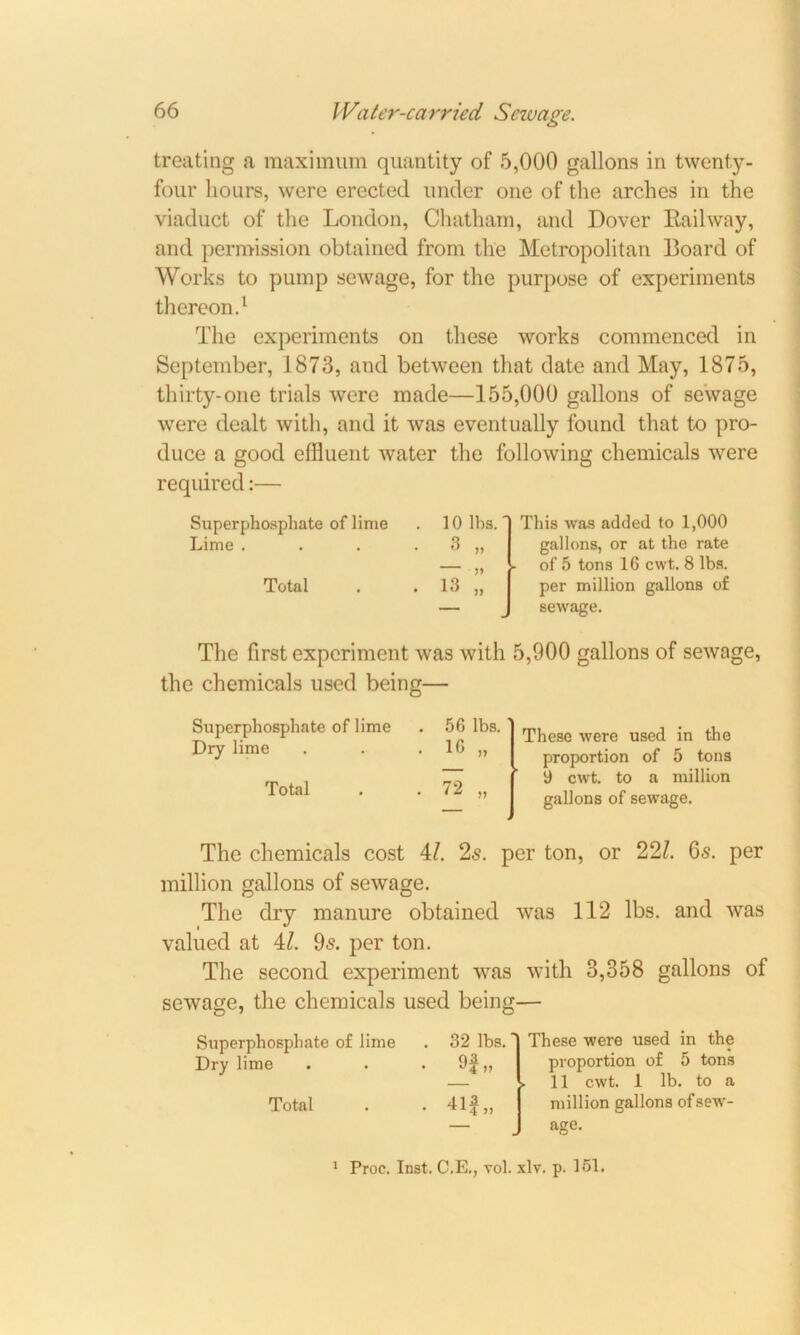 treating a maximum quantity of 5,000 gallons in twenty- four hours, were erected under one of the arches in the viaduct of the London, Chatham, and Dover Railway, and permission obtained from the Metropolitan Board of Works to pump sewage, for the purpose of experiments thereon.1 The experiments on these works commenced in September, 1873, and between that date and May, 1875, thirty-one trials were made—155,000 gallons of sewage were dealt with, and it was eventually found that to pro- duce a good effluent water the following chemicals were required:— Superphosphate of lime Lime . Total 10 lbs. This was added to 1,000 gallons, or at the rate of 5 tons 1G cwt. 8 lbs. per million gallons of sewage. The first experiment was with 5,900 gallons of sewage, the chemicals used being— Superphosphate of lime Dry lime Total 56 lbs. 1G „ These were used in the proportion of 5 tons 9 cwt. to a million gallons of sewage. The chemicals cost il. 2s. per ton, or 221. 6s. per million gallons of sewage. The dry manure obtained was 112 lbs. and was valued at M. 9s. per ton. The second experiment was with 3,358 gallons of sewage, the chemicals used being— Superphosphate of lime Dry lime Total 32 lbs. 9f„ These were used in the proportion of 5 tons 11 cwt. 1 lb. to a million gallons of sew- age.