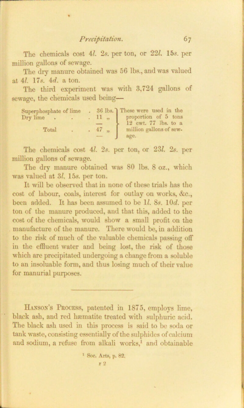 The chemicals cost 4/. 25. per ton, or 22/. 155. per million gallons of sewage. The dry manure obtained was 56 lbs., and was valued at 41. 175. 4d. a ton. The third experiment was with 3,724 gallons of sewage, the chemicals used being— Superphosphate of lime Dry lime Total 36 lbs. 11 „ 47 These were used in the proportion of 5 tons 12 cwt. 77 lbs. to a million gallons of sew- age. The chemicals cost 4/. 25. per ton, or 23/. 2s. per million gallons of sewage. The dry manure obtained was 80 lbs. 8 oz., which was valued at 3/. 155. per ton. It will be observed that in none of these trials has the cost of labour, coals, interest for outlay on works, &c., been added. It has been assumed to be 1/. 85. 10<i. per ton of the manure produced, and that this, added to the cost of the chemicals, would show a small profit 011 the manufacture of the manure. There would be, in addition to the risk of much of the valuable chemicals passing off iu the effluent water and being lost, the risk of those which are precipitated undergoing a change from a soluble to an insoluable form, and thus losing much of their value for manurial purposes. Hanson’s Process, patented in 1875, employs lime, black ash, and red haematite treated with sulphuric acid. The black ash used in this process is said to be soda or tank waste, consisting essentially of the sulphides of calcium and sodium, a refuse from alkali works,1 and obtainable 1 Soc. Arts, p. 82. F 2