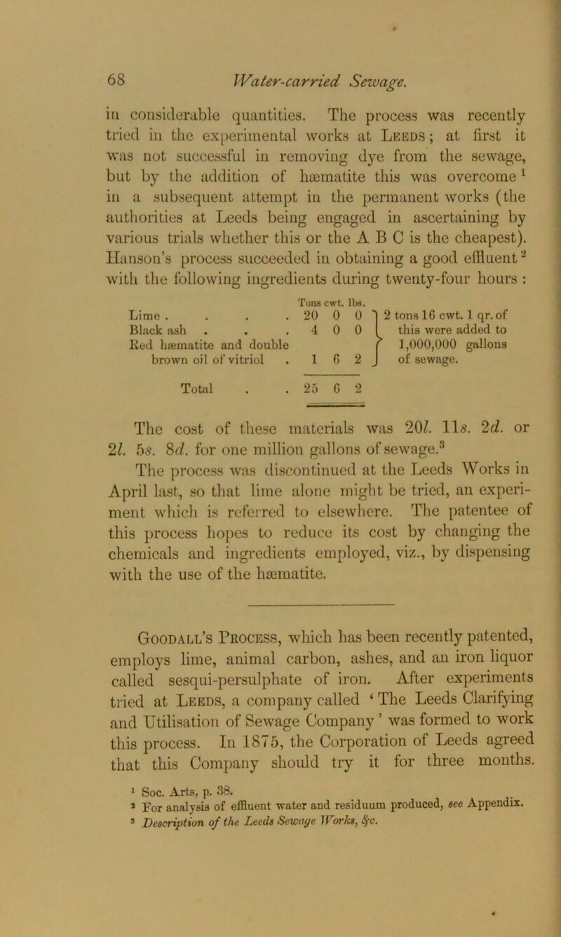 in considerable quantities. The process was recently tried in the experimental works at Leeds ; at first it was not successful iu removing dye from the sewage, but by the addition of haematite this was overcome 1 in a subsequent attempt in the permanent works (the authorities at Leeds being engaged in ascertaining by various trials whether this or the A B C is the cheapest). Hanson’s process succeeded in obtaining a good effluent'2 with the following ingredients during twenty-four hours : The cost of these materials was 20Z. 11s. 2d. or 21. 5s. 8d. for one million gallons of sewage.8 The process was discontinued at the Leeds Works in April last, so that lime alone might be tried, an experi- ment which is referred to elsewhere. The patentee of this process hopes to reduce its cost by changing the chemicals and ingredients employed, viz., by dispensing with the use of the hmmatite. Goodall’s Process, which has been recently patented, employs lime, animal carbon, ashes, and an iron liquor called sesqui-persulphate of iron. After experiments tried at Leeds, a company called ‘ The Leeds Clarifying and Utilisation of Sewage Company ’ was formed to work this process. In 1875, the Corporation of Leeds agreed that this Company should try it for three months. 1 Soc. Arts, p. 38. * For analysis of effluent water and residuum produced, see Appendix. s Description of the Leeds Sewaye Works, fyc. Lime . Black ash Tons cwt. lbs. 20 0 4 0 Red haematite and double brown oil of vitriol . 1 6 Total . 25 G 2
