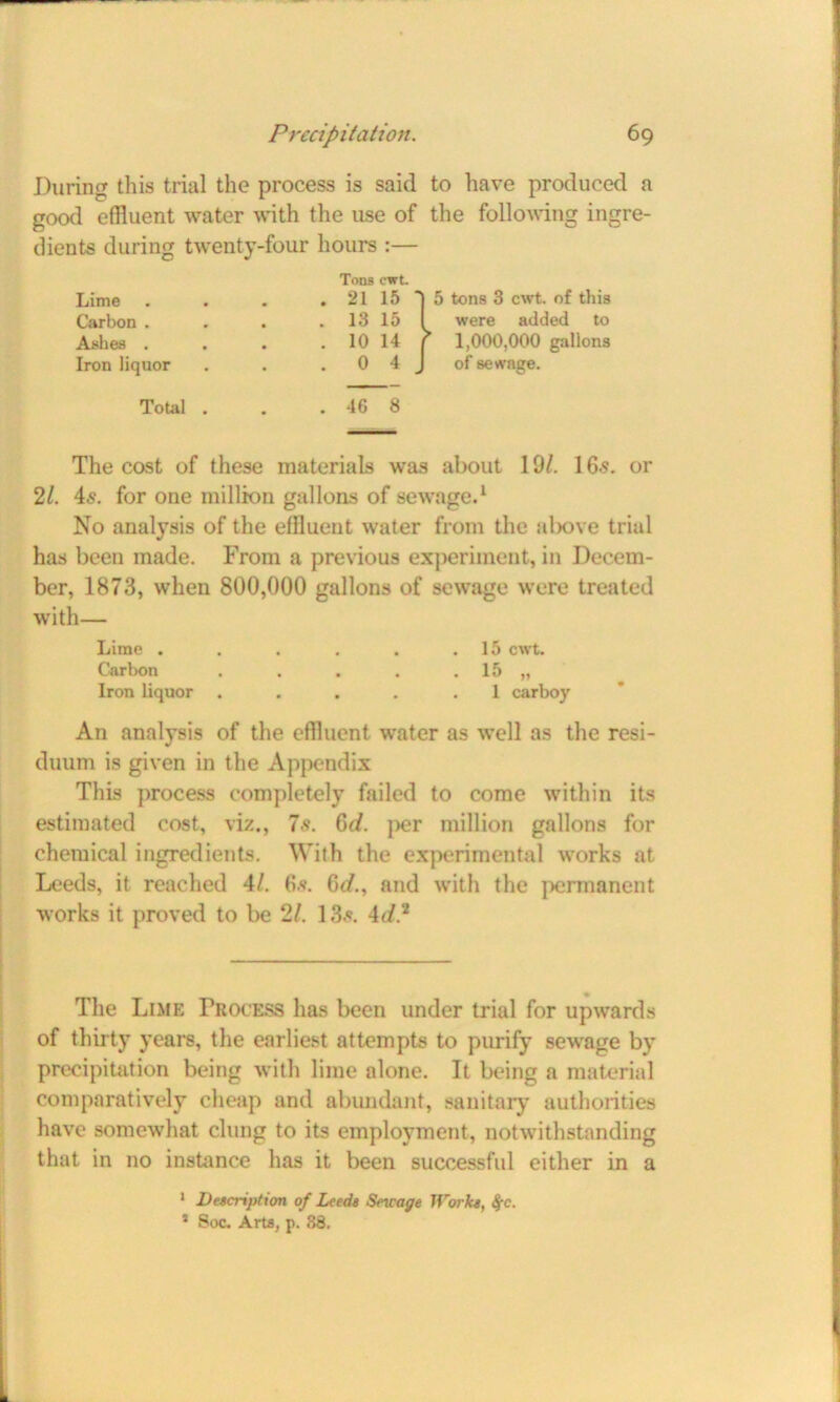 During this trial the process is said to have produced a good effluent water with the use of the following ingre- dients during tAventy-four hours :— Ashes . The cost of these materials was about 19/. 16s. or 21. 4s. for one million gallons of sewage.1 No analysis of the effluent Avater from the above trial has been made. From a previous experiment, in Decem- ber, 1873, Avhen 800,000 gallons of sewage were treated with— Lime . . . . . .15 cwt. Carbon . . . . . 15 „ Iron liquor .... .1 carboy An analysis of the effluent water as Avell as the resi- duum is given in the Appendix This process completely failed to come Avithin its estimated cost, viz., 7 s. 6d. per million gallons for chemical ingredients. With the experimental Avorks at Leeds, it reached 4/. 6s. 0d., and with the permanent works it proved to be 2/. 135. 4d? The Lime Process has been under trial for upAvards of thirty years, the earliest attempts to purify seAvage by precipitation being with lime alone. It being a material comparatively cheap and abundant, sanitary authorities have somewhat clung to its employment, notwithstanding that in no instance has it been successfid either in a Tons cwt. Lime Carbon . Iron liquor Total . . 46 8 1 Description of Leeds Sncage Works, $c. * Soc. Arta, p. 38.