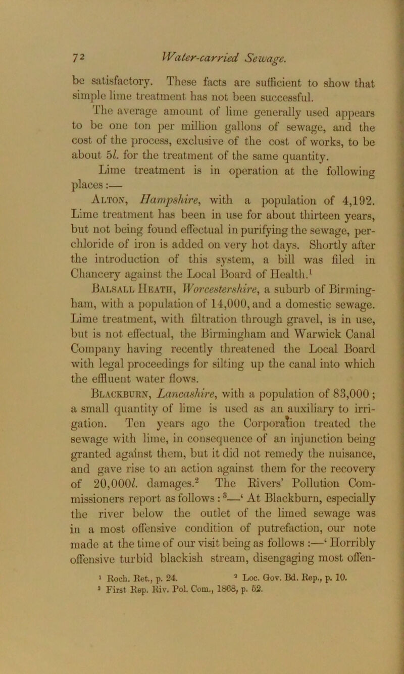 be satisfactory. These facts are sufficient to show that simple lime treatment has not been successful. 1 he average amount of lime generally used appears to be one ton per million gallons of sewage, mid the cost of the process, exclusive of the cost of works, to be about 5/. for the treatment of the same quantity. Lime treatment is in operation at the following places:— Alton, Hampshire, with a population of 4,192. Lime treatment has been in use for about thirteen years, but not being found effectual in purifying the sewage, per- cliloride of iron is added on very hot days. Shortly after the introduction of this system, a bill was filed in Chancery against the Local Board of Health.1 Balsall Heath, Worcestershire, a suburb of Birming- ham, with a population of 14,000, and a domestic sewage. Lime treatment, with filtration through gravel, is in use, but is not effectual, the Birmingham and Warwick Canal Company having recently threatened the Local Board with legal proceedings for silting up the canal into which the effluent water flows. Blackburn, Lancashire, with a population of 83,000 ; a small quantity of lime is used as an auxiliary to irri- gation. Ten years ago the Corporation treated the sewage with lime, in consequence of an injunction being granted against them, but it did not remedy the nuisance, and gave rise to an action against them for the recovery of 20,000/. damages.2 The Rivers’ Pollution Com- missioners report as follows :s—‘ At Blackburn, especially the river below the outlet of the limed sewage was in a most offensive condition of putrefaction, our note made at the time of our visit being as follows :—‘ Horribly offensive turbid blackish stream, disengaging most offen- 1 Roch. Ret., p. 24. 8 Loc. Gov. Bd. Rep., p. 10. 3 First Rep. Riv. Pol. Com., 1668, p. 62.