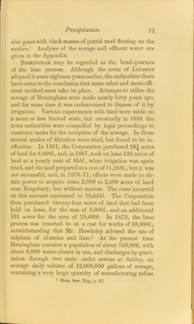 sive gases with black masses of putrid mud floating on the surface.’ Analyses of the sewage and effluent water are given in the Appendix. Birmingham may be regarded as the head-quarters of the lime process. Although the town of Leicester adopted it some eighteen years earlier, the authorities there have come to the conclusion that some other and more effi- cient method must take its place. Attempts to utilise the sewage of Birmingham were made nearly forty years ago, and for some time it was endeavoured to dispose of it by irrigation. Various experiments with land were made on a more or less limited scale, but eventually in 1859 the town authorities were compelled by legal proceedings to construct tanks for the reception of the sewage. In these several modes of filtration were tried, but found to be in- effective. I11 1861, the Corporation purchased 28^ acres of land for 8,000/., and, in 1867, took on lease 128 acres of land at a yearly rent of 855/., when irrigation was again tried, and the land prepared at a cost of 11,250/., but it was not successful, and, in 1870-71, efforts were made to ob- tain power to acquire some 2,000 to 2,500 acres of land near Kingsbury, but without success. The costs incurred on this account amounted tc 10,644/. The Corporation then purchased twenty-four acres of land that had been held on lease, for the sum of 8,000/., and an additional 101 acres for the sum of 29,400/. In 1872, the lime process was resorted to at a cost for works of 58,880/., notwithstanding that Mr. Hawksley advised the use of sulphate of alumina and lime.1 At the present time Birmingham contains a population of about 350,000, with about 8,000 water-closets in use, and discharges by gravi- tation through two main outlet sewers at Saltley, an average daily volume of 12,000,000 gallons of sewage, containing a very large quantity of manufacturing refuse 1 Birin. Sew. Eiiq., p. 87.