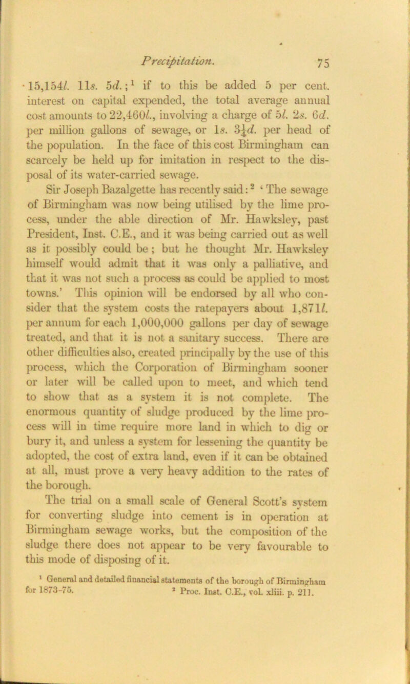 •15,154/. 11s. 5c/.;1 if to this be added 5 per cent, interest on capital expended, the total average annual cost amounts to 22,400/., involving a charge of hi. 2s. 6d. per million gallons of sewage, or Is. 3|</. per head of the population. In the face of this cost Birmingham can scarcely be held up for imitation in respect to the dis- posal of its water-carried sewage. Sir Joseph Bazalgette has recently said:2 ‘ The sewage of Birmingham was now being utilised by the lime pro- cess, under the able direction of Mr. Hawksley, past President, Inst. C.E., and it was being carried out as well as it possibly could be; but lie thought Mr. Hawksley himself would admit that it was only a palliative, and that it was not such a process as could be applied to most towns.’ Tills opinion will be endorsed by all who con- sider that the system costs the ratepayers about 1,871/. per annum for each 1,000,000 gallons per day of sewage treated, and that it is not a sanitary success. There are other difficulties also, created principally by the use of this process, which the Corporation of Birmingham sooner or later will be called ujxm to meet, and which tend to show that as a system it is not complete. The enormous quantity of sludge produced by the lime pro- cess will in time require more land in which to dig or bury it, and unless a system for lessening the quantity be adopted, the cost of extra land, even if it can be obtained at all, must prove a very heavy addition to the rates of the borough. The trial on a small scale of General Scott’s system for converting sludge into cement is in operation at Birmingham sewage works, but the composition of the sludge there does not appear to be very favourable to this mode of disposing of it. 1 General and detailed financial statements of the borough of Birmingham for 1873-76. * Proc. Inst. C.E., voL xliii. p. 211.