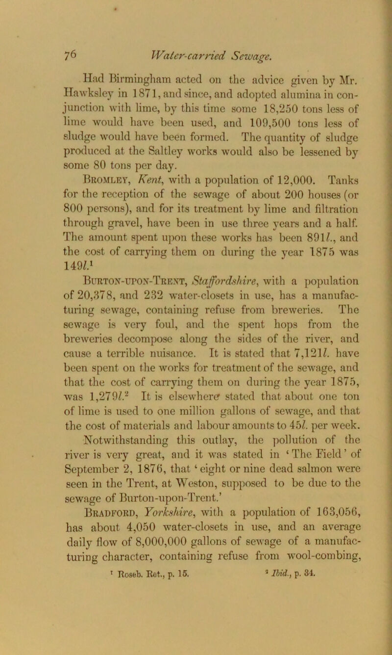 Had Birmingham acted on the advice given by Mr. Hawksley in 1871, and since, and adopted alumina in con- junction with lime, by this time some 18,250 tons less of lime would have been used, and 109,500 tons less of sludge would have been formed. The quantity of sludge produced at the Saltley works would also be lessened by some 80 tons per day. Bromley, Kent, with a population of 12,000. Tanks for the reception of the sewage of about 200 houses (or 800 persons), and for its treatment by lime and filtration through gravel, have been in use three years and a half. The amount spent upon these works has been 891/., and the cost of carrying them on during the year 1875 was 149/.1 Burton-UPON-Trext, Staffordshire, with a population of 20,878, and 232 water-closets in use, has a manufac- turing sewage, containing refuse from breweries. The sewage is very foul, and the spent hops from the breweries decompose along the sides of the river, and cause a terrible nuisance. It is stated that 7,121/. have been spent on the works for treatment of the sewage, and that the cost of carrying them on during the year 1875, was 1,279/.2 It is elsewhere stated that about one ton of lime is used to one million gallons of sewage, and that the cost of materials and labour amounts to 45/. per week. Notwithstanding this outlay, the pollution of the river is very great, and it was stated in ‘ The Field ’ of September 2, 1876, that 1 eight or nine dead salmon were seen in the Trent, at Weston, supposed to be due to the sewage of Burton-upon-Trent.’ Bradford, Yorkshire, with a population of 163,056, has about 4,050 water-closets in use, and an average daily flow of 8,000,000 gallons of sewage of a manufac- turing character, containing refuse from wool-combing, 1 Roseb. Ret., p. 15. 3 Ibid., p. 34.