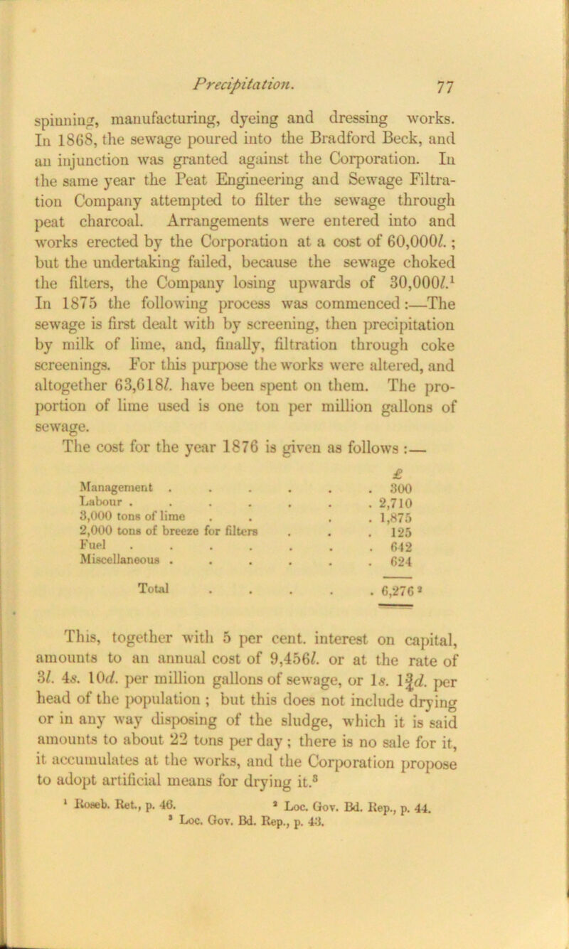 spinning, manufacturing, dyeing and dressing works. In 1868, the sewage poured into the Bradford Beck, and an injunction was granted against the Corporation. In the same year the Peat Engineering and Sewage Filtra- tion Company attempted to filter the sewage through peat charcoal. Arrangements were entered into and works erected by the Corporation at a cost of 60,000/.; but the undertaking failed, because the sewage choked the filters, the Company losing upwards of 30,000/.1 In 1875 the following process was commenced:—The sewage is first dealt with by screening, then precipitation by milk of lime, and, finally, filtration through coke screenings. For this purpose the works were altered, and altogether 63,618/. have been spent on them. The pro- portion of lime used is one ton per million gallons of sewage. The cost for the year 1876 is given as follows :— £ Management • . 300 Labour .... • . 2,710 3,000 tons of lime . 1,875 2,000 tons of breeze for filters • . 125 Fuel .... # . 612 Miscellaneous . • . 624 Total • . 6,276* This, together with 5 per cent, interest on capital, amounts to an annual cost of 9,456/. or at the rate of 3/. 4«. \0d. per million gallons of sewage, or I5. Y^d. per head of the population ; but this does not include drying or in any way disposing of the sludge, which it is said amounts to about 22 tons per day; there is no sale for it, it accumulates at the works, and the Corporation propose to adopt artificial means for drying it.3 1 Roseb. Ret, p. 46. * Loc. Gov. Bd. Rep., p. 44. * Loc. Gov. Bd. Rep., p. 46.