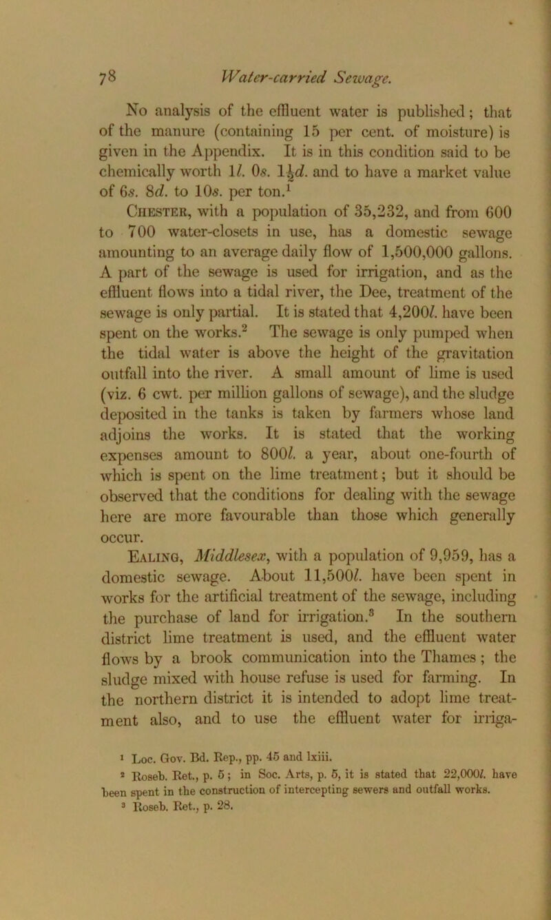 No analysis of the effluent water is published; that of the manure (containing 15 per cent, of moisture) is given in the Appendix. It is in this condition said to be chemically worth 1/. 0,9. l^d. and to have a market value of 6.9. 8c?. to lOs. per ton.1 Chester, with a population of 35,232, and from 600 to 700 water-closets in use, has a domestic sewage amounting to an average daily flow of 1,500,000 gallons. A part of the sewage is used for irrigation, and as the effluent flows into a tidal river, the Dee, treatment of the sewage is only partial. It is stated that 4,200?. have been spent on the works.2 The sewage is only pumped when the tidal water is above the height of the gravitation outfall into the river. A small amount of lime is used (viz. 6 cwt. per million gallons of sewage), and the sludge deposited in the tanks is taken by farmers whose laud adjoins the works. It is stated that the working expenses amount to 800?. a year, about one-fourth of which is spent on the lime treatment; but it should be observed that the conditions for dealing with the sewage here are more favourable than those which generally occur. Ealing, Middlesex, with a population of 9,959, has a domestic sewage. About 11,500?. have been spent in works for the artificial treatment of the sewage, including the purchase of land for irrigation.3 In the southern district lime treatment is used, and the effluent water flows by a brook communication into the Thames; the sludge mixed with house refuse is used for farming. In the northern district it is intended to adopt lime treat- ment also, and to use the effluent water for irriga- 1 Loc. Gov. Bd. Rep., pp. 45 and lxiii. 2 Roseb. Ret., p. 6; in Soc. Arts, p. 5, it is stated that 22,0001. have been spent in the construction of intercepting sewers and outfall works. 3 Roseb. Ret., p. 28.