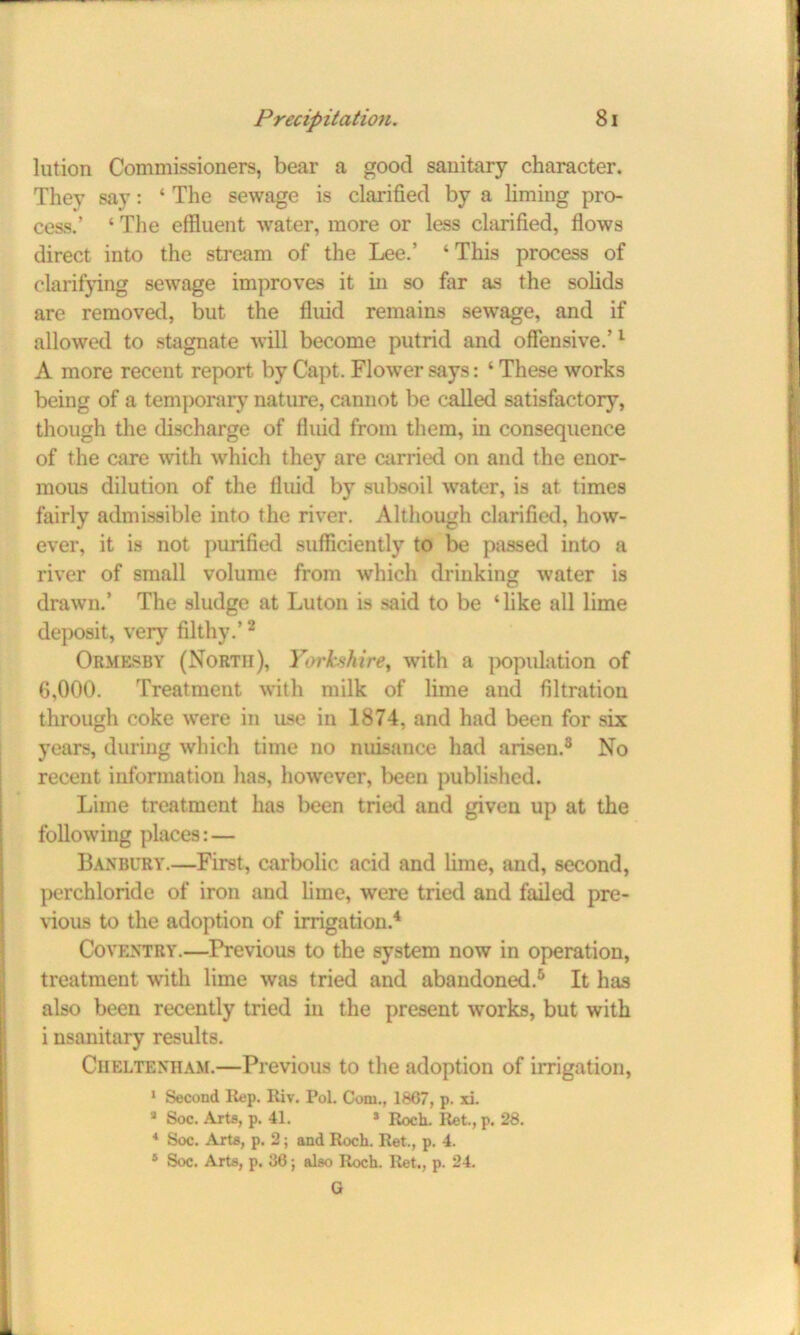 lution Commissioners, bear a good sanitary character. Thev say: ‘ The sewage is clarified by a liming pro- cess.’ ‘ The effluent water, more or less clarified, flows direct into the stream of the Lee.’ ‘This process of clarifying sewage improves it in so far as the solids are removed, but the fluid remains sewage, and if allowed to stagnate will become putrid and offensive.’1 A more recent report, by Capt, Flower says: ‘ These works being of a temporary nature, cannot be called satisfactory, though the discharge of fluid from them, in consequence of the care with which they are carried on and the enor- mous dilution of the fluid by subsoil water, is at times fairly admissible into the river. Although clarified, how- ever, it is not purified sufficiently to be passed into a river of small volume from which drinking water is drawn.’ The sludge at Luton is said to be ‘like all lime deposit, very filthy.’2 Ormesby (North), Yorkshire, with a population of 6,000. Treatment with milk of lime and filtration through coke were in use in 1874, and had been for six years, during which time no nuisance had arisen.8 No recent information has, however, been published. Lime treatment has been tried and given up at the following places: — Banbury.—First, carbolic acid and lime, and, second, perchloride of iron and lime, were tried and failed pre- vious to the adoption of irrigation.4 Coventry.—Previous to the system now in operation, treatment with lime was tried and abandoned.5 It has also been recently tried in the present works, but with i nsanitary results. Cheltenham.—Previous to the adoption of irrigation, 1 Second Rep. Riv. Pol. Com., 1867, p. xi. 8 Soc. Arts, p. 41. * Roch. Ret., p. 28. 4 Soc. Arts, p. 2; and Roch. Ret., p. 4. 4 Soc. Arts, p. 36; also Roch. Ret., p. 24. G