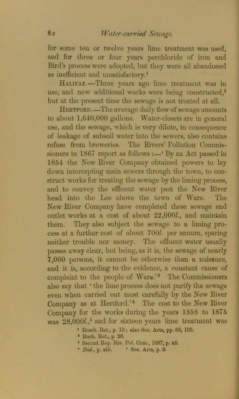 for some tea or twelve years lime treatment was used, and for three or four years perchloride of iron and Bird’s process were adopted, but they were all abandoned as inefficient and unsatisfactory.1 Halifax.—Three years ago lime treatment was in use, and new additional works were being constructed,2 but at the present time the sewage is not treated at all. Hertford.—The average daily flow of sewage amounts to about 1,640,000 gallons. Water-closets are in general use, and the sewage, which is very dilute, in consequence of leakage of subsoil water into the sewers, also contains refuse from breweries. The Bivers’ Pollution Commis- sioners in 1867 report as follows :—‘ By an Act passed in 1854 the New Biver Company obtained powers to lay down intercepting main sewers through the town, to con- struct works for treating the sewage by the liming process, and to convey the effluent water past the New Biver head into the Lee above the town of Ware. The New Biver Company have completed these sewage and outlet works at a cost of about 22,000/., and maintain them. They also subject the sewage to a liming pro- cess at a further cost of about 700/. per annum, sparing neither trouble nor money. The effluent water usually passes away clear, but being, as it is, the sewage of nearly 7,000 persons, it cannot be otherwise than a nuisance, and it is, according to the evidence, a constant cause of complaint to the people of Ware.’3 The Commissioners also say that ‘ the lime process does not purify the sewage even when carried out most carefully by the New Biver Company as at Hertford.’4 The cost to the New Biver Company for the works during the years 1858 to 1875 was 28,000/.,5 and for sixteen years lime treatment was 1 Roseb. Ret., p. 13; also Soc. Arts, pp. 05, 105. 4 Roch. Ret., p. 26. 8 Second Rep. Riv. Pol. Com., 1867, p. xii. 4 Ibid., p. xiii. 6 Soc. Arts, p. 9.