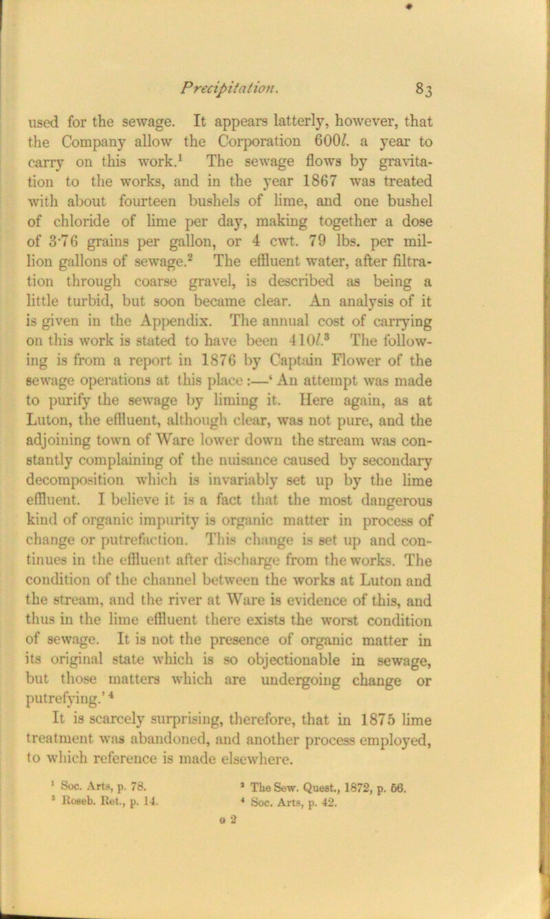 used for the sewage. It appears latterly, however, that the Company allow the Corporation 6007 a year to carry on this work.1 The sewage flows by gravita- tion to the works, and in the year 1867 was treated with about fourteen bushels of lime, and one bushel of chloride of lime per day, making together a dose of 3-76 grains per gallon, or 4 cwt. 79 lbs. per mil- lion gallons of sewage.2 The effluent water, after filtra- tion through coarse gravel, is described as being a little turbid, but soon became clear. An analysis of it is given in the Appendix. The annual cost of carrying on this work is stated to have been 410/.3 The follow- ing is from a report in 1876 by Captain Flower of the sewage operations at this place:—‘ An attempt was made to purify the sewage by liming it. Here again, as at Luton, the effluent, although clear, was not pure, aud the adjoining town of Ware lower down the stream was con- stantly complaining of the nuisance caused by secondary decomposition which is invariably set up by the lime effluent. I believe it is a fact that the most dangerous kind of organic impurity is organic matter in process of change or putrefaction. This change is set up and con- tinues in the effluent after discharge from the works. The condition of the channel between the works at Luton and the stream, and the river at Ware is evidence of this, and thus in the lime effluent there exists the worst condition of sewage. It is not the presence of organic matter in its original state which is so objectionable in sewage, but those matters wdiich are undergoing change or putrefying.’4 It is scarcely surprising, therefore, that in 1875 lime treatment was abandoned, and another process employed, to which reference is made elsewhere. 1 Soc. Arts, p. 78. * Koseb. Ret., p. 14. * The Sew. Quest., 1872, p. 66. 4 Soc. Arts, p. 42.