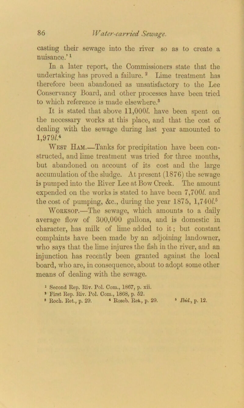 casting their sewage into the river so as to create a nuisance.’1 In a later report, the Commissioners state that the undertaking has proved a failure.2 Lime treatment has therefore been abandoned as unsatisfactory to the Lee Conservancy Board, and other processes have been tried to which reference is made elsewhere.8 It is stated that above 11,000/. have been spent on the necessary works at this place, and that the cost of dealing with the sewage during last year amounted to 1,979/.4 West Ham.—Tanks for precipitation have been con- structed, and lime treatment was tried for three months, but abandoned on account of its cost and the large accumulation of the sludge. At present (1876) the sewage is pumped into the River Lee at Bow Creek. The amount expended on the works is stated to have been 7,700/. and the cost of pumping, &c., during the year 1875, 1,740/.6 Worksop.—The sewage, which amounts to a daily average flow of 300,000 gallons, and is domestic in character, has milk of lime added to it; but constant complaints have been made by an adjoining landowner, who says that the lime injures the fish in the river, and an injunction has recently been granted against the local board, who are, in consequence, about to adopt some other means of dealing with the sewage. 1 Second Rep. Riv. Pol. Com., 1867, p. xii. 1 First Rep. Riv. Pol. Com., 1868, p. 62. 5 Roch. Ret., p. 29. 4 Roseb. Rei, p. 29. 5 Ibul.} p. 12.