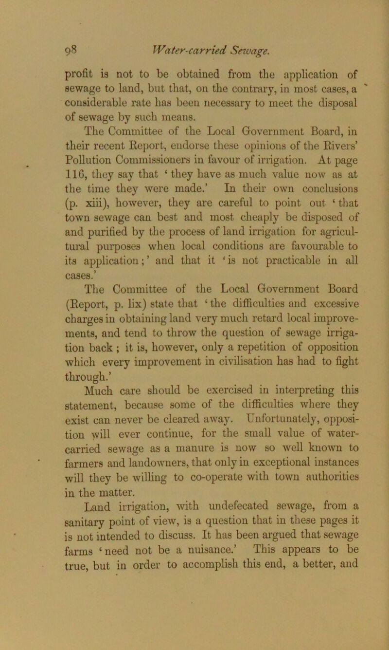 profit is not to be obtained from the application of sewage to land, but that, on the contrary, in most cases, a considerable rate has been necessary to meet the disposal of sewage by such means. The Committee of the Local Government Board, in their recent Report, endorse these opinions of the Rivers’ Pollution Commissioners in favour of irrigation. At page 11G, they say that ‘ they have as much value now as at the time they were made.’ In their own conclusions (p. xiii), however, they are careful to point out ‘ that town sewage can best and most cheaply be disposed of and purified by the process of land irrigation for agricul- tural purposes when local conditions are favourable to its application; ’ and that it ‘ is not practicable in all cases.’ The Committee of the Local Government Board (Report, p. lix) state that ‘ the difficulties and excessive charges in obtaining land very much retard local improve- ments, and tend to throw the question of sewage irriga- tion back ; it is, however, only a repetition of opposition which every improvement in civilisation has had to fight through.’ Much care should be exercised in interpreting this statement, because some of the difficulties where they exist can never be cleared away. Unfortunately, opposi- tion will ever continue, for the small value of water- carried sewage as a manure is now so well known to farmers and landowners, that only in exceptional instances will they be willing to co-operate with town authorities in the matter. Land irrigation, with undefecated sewage, from a sanitary point of view, is a question that in these pages it is not intended to discuss. It has been argued that sewage farms ‘need not be a nuisance.’ This appears to be true, but in order to accomplish this end, a better, and