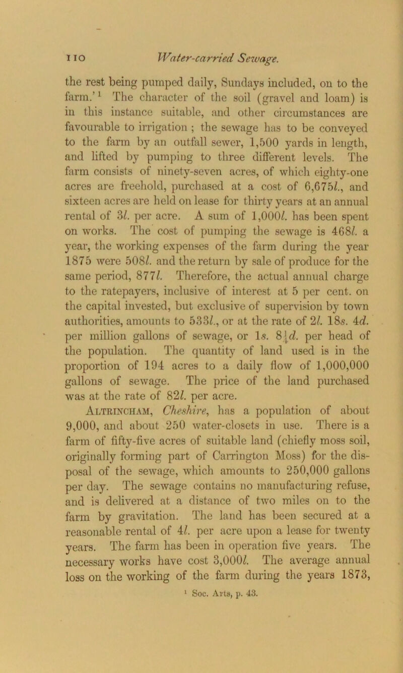 the rest being pumped daily, Sundays included, on to the farm.’1 The character of the soil (gravel and loam) is in this instance suitable, and other circumstances are favourable to irrigation ; the sewage has to be conveyed to the farm by an outfall sewer, 1,500 yards in length, and lifted by pumping to three different levels. The farm consists of ninety-seven acres, of which eighty-one acres are freehold, purchased at a cost of 6,675/., and sixteen acres are held on lease for thirty years at an annual rental of 3/. per acre. A sum of 1,000/. has been spent on works. The cost of pumping the sewage is 468/. a year, the working expenses of the farm during the year 1875 were 508/. and the return by sale of produce for the same period, 877/. Therefore, the actual annual charge to the ratepayers, inclusive of interest at 5 per cent, on the capital invested, but exclusive of supervision by town authorities, amounts to 533/., or at the rate of 21. 18s. id. per million gallons of sewage, or Is. 8\d. per head of the population. The quantity of land used is in the proportion of 194 acres to a daily flow of 1,000,000 gallons of sewage. The price of the land purchased was at the rate of 82/. per acre. Altrincham, Cheshire, has a population of about 9,000, and about 250 water-closets in use. There is a farm of fifty-five acres of suitable land (chiefly moss soil, originally forming part of Carrington Moss) for the dis- posal of the sewage, which amounts to 250,000 gallons per day. The sewage contains no manufacturing refuse, and is delivered at a distance of two miles on to the farm by gravitation. The land has been secured at a reasonable rental of 4/. per acre upon a lease for twenty years. The farm has been in operation five years. The necessary works have cost 3,000/. The average annual loss on the working of the farm during the years 1873,