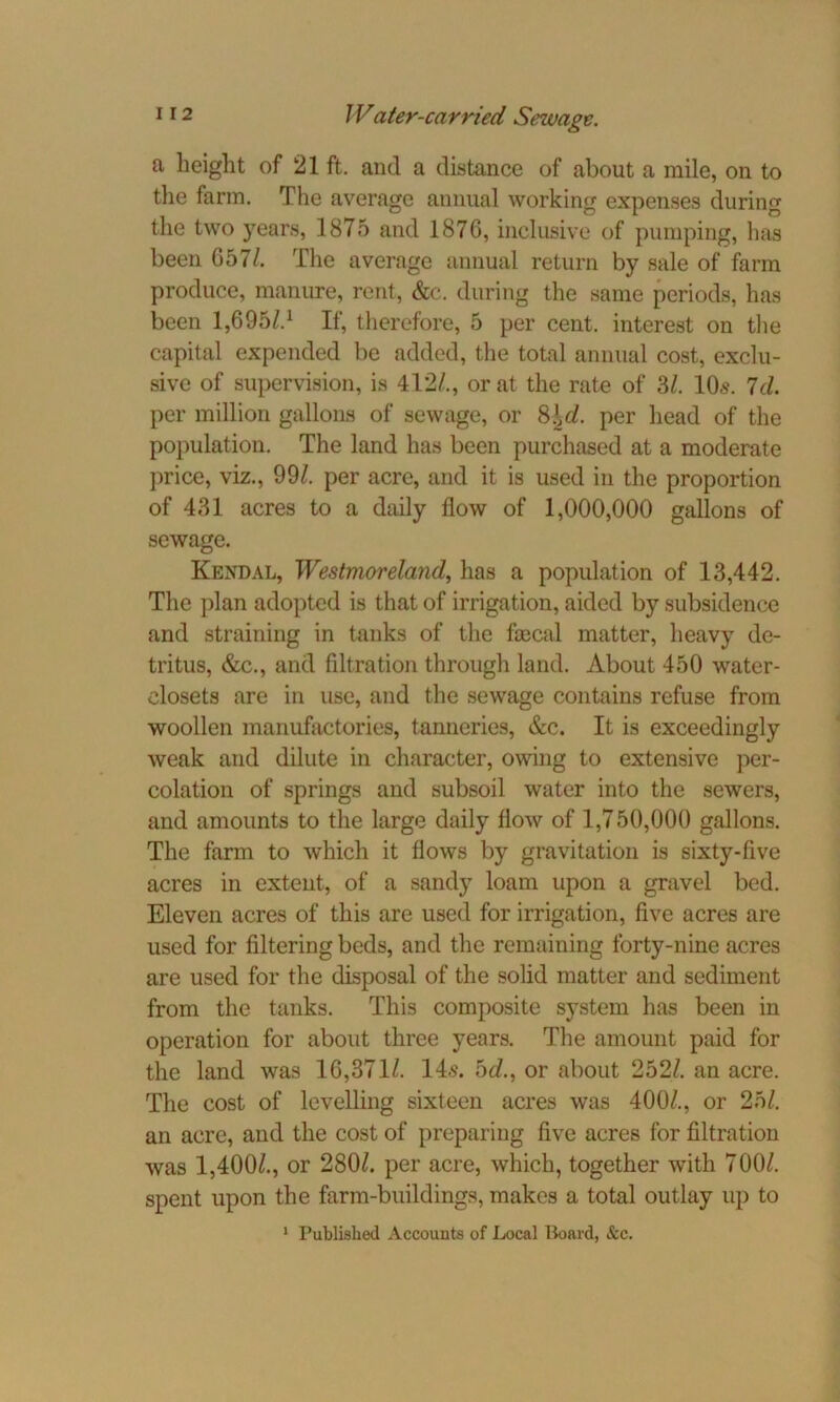 a height of 21 ft. and a distance of about a mile, on to the farm. The average annual working expenses during the two years, 1875 and 1876, inclusive of pumping, has been 657/. The average annual return by sale of farm produce, manure, rent, &c. during the same periods, has been 1,69s/.1 If, therefore, 5 per cent, interest on the capital expended be added, the total annual cost, exclu- sive of supervision, is 412/., or at the rate of 3/. 10s. Id. per million gallons of sewage, or 8 it/. per head of the population. The land has been purchased at a moderate price, viz., 99/. per acre, and it is used in the proportion of 431 acres to a daily flow of 1,000,000 gallons of sewage. Kendal, Westmoreland, has a population of 13,442. The plan adopted is that of irrigation, aided by subsidence and straining in tanks of the faecal matter, heavy de- tritus, &c., and filtration through land. About 450 water- closets are in use, and the sewage contains refuse from woollen manufactories, tanneries, &c. It is exceedingly weak and dilute in character, owing to extensive per- colation of springs and subsoil water into the sewers, and amounts to the large daily flow of 1,750,000 gallons. The farm to which it flows by gravitation is sixty-five acres in extent, of a sandy loam upon a gravel bed. Eleven acres of this are used for irrigation, five acres are used for filtering beds, and the remaining forty-nine acres are used for the disposal of the solid matter and sediment from the tanks. This composite system has been in operation for about three years. The amount paid for the land was 16,371/. 14s. 5d., or about 252/. an acre. The cost of levelling sixteen acres was 400/., or 25/. an acre, and the cost of preparing five acres for filtration was 1,400/., or 280/. per acre, which, together with 700/. spent upon the farm-buildings, makes a total outlay up to 1 Published Accounts of Local Board, &c.