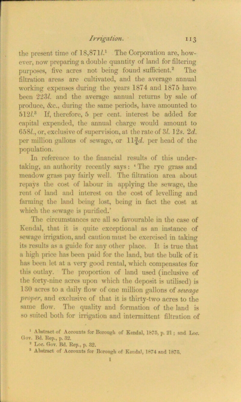 the present time of T.8,871^.1 The Corporation are, how- ever, now preparing a double quantity of land for filtering purposes, five acres not being found sufficient.2 * The filtration areas are cultivated, and the average annual working expenses during the years 1874 and 1875 have been 223/. and the average annual returns by sale of produce, &c., during the same periods, have amounted to 512/.8 If, therefore, 5 per cent, interest be added for capital expended, the annual charge would amount to 658/., or, exclusive of supervision, at the rate of 3/. 12s. 2d. per million gallons of sewage, or 11 per head of the population. In reference to the financial results of this under- taking, an authority recently says: ‘ The rye grass and meadow grass pay fairly well. The filtration area about repays the cost of labour in applying the sewage, the rent of land and interest on the cost of levelling and farming the land being lost, being in fact the cost at which the sewage is purified.’ The circumstances are all so favourable in the case of Kendal, that it is quite exceptional as an instauce of sewage irrigation, and caution must be exercised in taking its results as a guide for any other place. It is true that a high price has been paid for the land, but the bulk of it has been let at a very good rental, which compensates for this outlay. The proportion of land used (inclusive of the forty-nine acres upon which the deposit is utilised) is 130 acres to a daily flow of one million gallons of sewage proper, and exclusive of that it is thirty-two acres to the same flow. The quality and formation of the land is so suited both for irrigation and intermittent filtration of 1 Abstract of Accounts for Borough of Kendal. 1875. p. 21 ; and Loc. Gov. Bd. Rep., p. 82. 2 Loc. Gov. Bd. Rep., p. 82. 1 Abstract of Accounts for Borough of Kendal, 1874 and 1875. I
