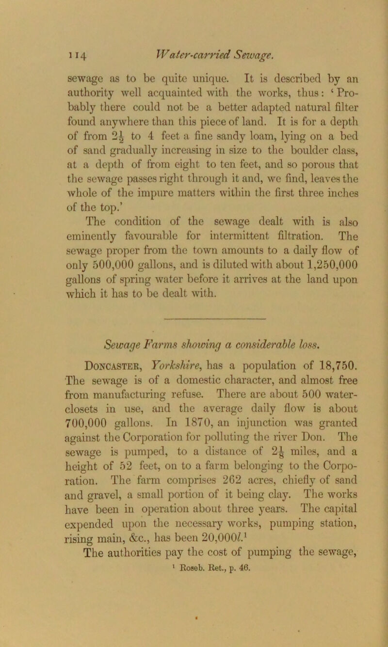 sewage as to be quite unique. It is described by an authority well acquainted with the works, thus: ‘ Pro- bably there could not be a better adapted natural filter found anywhere than this piece of land. It is for a depth of from 21 to 4 feet a fine sandy loam, lying on a bed of sand gradually increasing in size to the boulder class, at a depth of from eight to ten feet, and so porous that the sewage passes right through it and, we find, leaves the Avhole of the impure matters within the first three inches of the top.’ The condition of the sewage dealt with is also eminently favourable for intermittent filtration. The sewage proper from the town amounts to a daily flow of only 500,000 gallons, and is diluted with about 1,250,000 gallons of spring water before it arrives at the land upon which it has to be dealt with. Sewage Farms showing a considerable loss. Doncaster, Yorkshire, has a population of 18,750. The sewage is of a domestic character, and almost free from manufacturing refuse. There are about 500 water- closets in use, and the average daily flow is about 700,000 gallons. In 1870, an injunction was granted against the Corporation for polluting the river Don. The sewage is pumped, to a distance of 2| miles, and a height of 52 feet, on to a farm belonging to the Corpo- ration. The farm comprises 2G2 acres, chiefly of sand and gravel, a small portion of it being clay. The works have been in operation about three years. The capital expended upon the necessary works, pumping station, rising main, &c., has been 20,000/.1 The authorities pay the cost of pumping the sewage, 1 Roseb. Ret., p. 46.