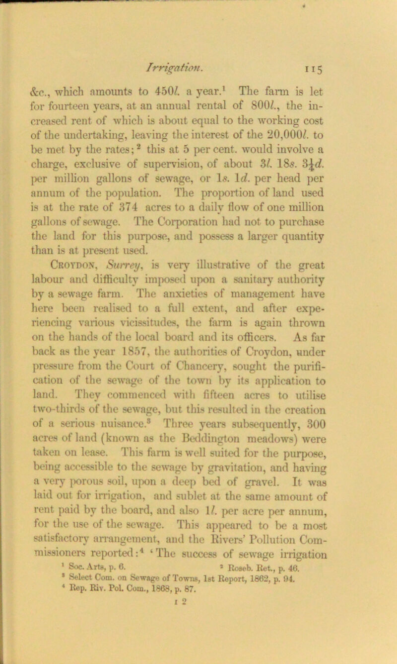 Sec., which amounts to 450/. a year.1 The farm is let for fourteen years, at an annual rental of 800/., the in- creased rent of which is about equal to the working cost of the undertaking, leaving the interest of the 20,000/. to be met by the rates;2 this at 5 per cent, would involve a charge, exclusive of supervision, of about 3/. 18«s. 3\d. per million gallons of sewage, or Is. ltf. per head per annum of the population. The proportion of land used is at the rate of 374 acres to a daily flow of one million gallons of sewage. The Corporation had not to purchase the land for this purpose, and possess a larger quantity than is at present used. Croydon, Surrey, is very illustrative of the great labour and difficulty imposed upon a sanitary authority by a sewage farm. The anxieties of management have here been realised to a full extent, and after expe- riencing various vicissitudes, the farm is again thrown on the hands of the local board and its officers. As far back as the year 1857, the authorities of Croydon, under pressure from the Court of Chancery, sought the purifi- cation of the sewage of the town by its application to land. They commenced with fifteen acres to utilise two-thirds of the sewage, but this resulted in the creation of a serious nuisance.8 Three years subsequently, 300 acres of land (known as the Beddington meadows) were taken on lease. This farm is well suited for the purpose, being accessible to the sewage by gravitation, and having a very ]>orous soil, upon a deep bed of gravel. It was laid out for irrigation, and sublet at the same amount of rent paid by the board, and also 1/. per acre per annum, for the use of the sewage. This appeared to be a most satisfactory arrangement, and the Rivers’ Pollution Com- missioners reported:4 ‘The success of sewage irrigation 1 Soc. Arts, p. 0. * Roseb. Ret., p. 46. * Select Com. on Sewage of Towns, 1st Report, 1862, p. 94. 4 Rep. Riy. Pol. Com., 1868, p. 87.