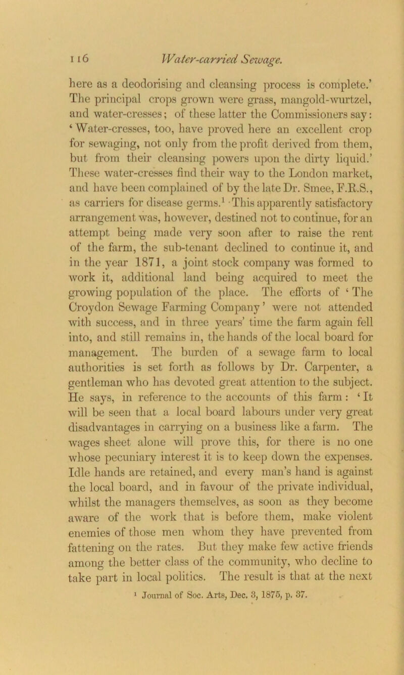 here as a deodorising and cleansing process is complete.’ The principal crops grown were grass, mangold-wnrtzel, and water-cresses; of these latter the Commissioners say: 4 Water-cresses, too, have proved here an excellent crop for sewaging, not only from the profit derived from them, but from their cleansing powers upon the dirty liquid.* These water-cresses find their way to the London market, and have been complained of by the late Dr. Smee, F.R.S., as carriers for disease germs.1 This apparently satisfactory arrangement was, however, destined not to continue, for an attempt being made very soon after to raise the rent of the farm, the sub-tenant declined to continue it, and in the year 1871, a joint stock company was formed to work it, additional land being acquired to meet the growing population of the place. The efforts of 4 The Croydon Sewage Farming Company ’ were not attended with success, and in three years’ time the farm again fell into, and still remains in, the hands of the local board for management. The burden of a sewage farm to local authorities is set forth as follows by Dr. Carpenter, a gentleman who has devoted great attention to the subject. He says, in reference to the accounts of this farm : ‘ It will be seen that a local board labours under very great disadvantages in carrying on a business like a farm. The wages sheet alone will prove this, for there is no one whose pecuniary interest it is to keep down the expenses. Idle hands are retained, and every man’s hand is against the local board, and in favour of the private individual, whilst the managers themselves, as soon as they become aware of the work that is before them, make violent enemies of those men whom they have prevented from fattening on the rates. But they make few active friends among the better class of the community, who decline to take part in local politics. The result is that at the next 1 Journal of Soc. Arts, Dec, 3, 1875, p. 37.