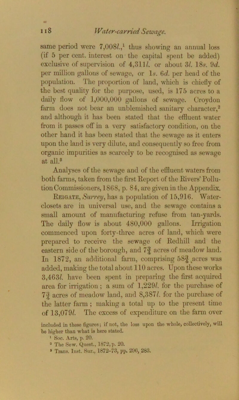 same period were 7,00s/.,1 thus showing an annual loss (if 5 per cent, interest on the capital spent be added) exclusive of supervision of 4,311/. or about 31. 18*. 9d. per million gallons of sewage, or Is. 6d. per head of the population. The proportion of land, which is chiefly of the best quality for the purpose, used, is 175 acres to a daily flow of 1,000,000 gallons of sewage. Croydon farm does not bear an unblemished sanitary character,2 and although it has been stated that the effluent water from it passes off in a very satisfactory condition, on the other hand it has been stated that the sewage as it enters upon the land is very dilute, and consequently so free from organic impurities as scarcely to be recognised as sewage at all.8 Analyses of the sewage and of the effluent waters from both farms, taken from the first Report of the Rivers’ Pollu- tion Commissioners, 1868, p. 84, are given in the Appendix. Reigate, Surrey, has a population of 15,916. Water- closets are in universal use, and the sewage contains a small amount of manufacturing refuse from tan-yards. The daily flow is about 480,000 gallons. Irrigation commenced upon forty-three acres of land, which were prepared to receive the sewage of Redhill and the eastern side of the borough, and 7j acres of meadow land. In 1872, an additional farm, comprising 58J acres was added, making the total about 110 acres. Upon these works 3,463/. have been spent in preparing the first acquired area for irrigation ; a sum of 1,229/. for the purchase of 7 J acres of meadow land, and 8,387/. for the purchase of the latter farm ; making a total up to the present time of 13,079/. The excess of expenditure on the farm over included in these figures; if not, the loss upon the whole, collectively, will he higher than what is here stated. 1 Soc. Arts, p. 20. a The Sew. Quest., 1872, p. 20.