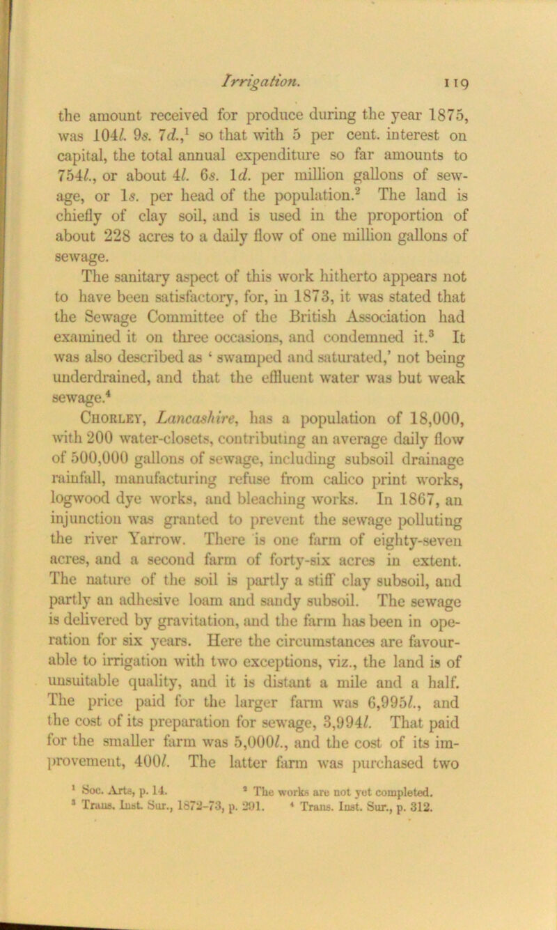the amount received for produce during the year 1875, was 104/. 9^. Id.,l so that with 5 per cent, interest on capital, the total annual expenditure so far amounts to 754/., or about 4/. 65. Id. per million gallons of sew- age, or Is. per head of the population.2 The land is chiefly of clay soil, and is used in the proportion of about 228 acres to a daily flow of one million gallons of sewage. The sanitary aspect of this work hitherto appears not to have been satisfactory, for, in 1873, it was stated that the Sewage Committee of the British Association had examined it on three occasions, and condemned it.3 It was also described as ‘ swamped and saturated,’ not being underdrained, and that the effluent water was but weak sewage.4 Ciiorley, Lancashire, has a population of 18,000, with 200 water-closets, contributing an average daily flow of 500,000 gallons of sewage, including subsoil drainage rainfall, manufacturing refuse from calico print works, logwood dye works, and bleaching works. In 1867, an injunction was granted to prevent the sewage polluting the river Yarrow. There is one farm of eighty-seven acres, and a second farm of forty-six acres in extent. The nature of the soil is partly a stiff clay subsoil, and partly an adhesive loam and sandy subsoil. The sewage is delivered by gravitation, and the farm has been in ope- ration for six years. Here the circumstances are favour- able to irrigation with two exceptions, viz., the land is of unsuitable quality, and it is distant a mile and a half. The price paid for the larger farm was 6,995/., and the cost of its preparation for sewage, 3,994/. That paid for the smaller farm was 5,000/., and the cost of its im- provement, 400/. The latter farm was purchased two 1 Soc. Arte, p. 14. * The works are not yet completed. 3 Trans, Inst. Sur., 1872-73, p. 291. 4 Trans. Inst. Sur., p. 312.