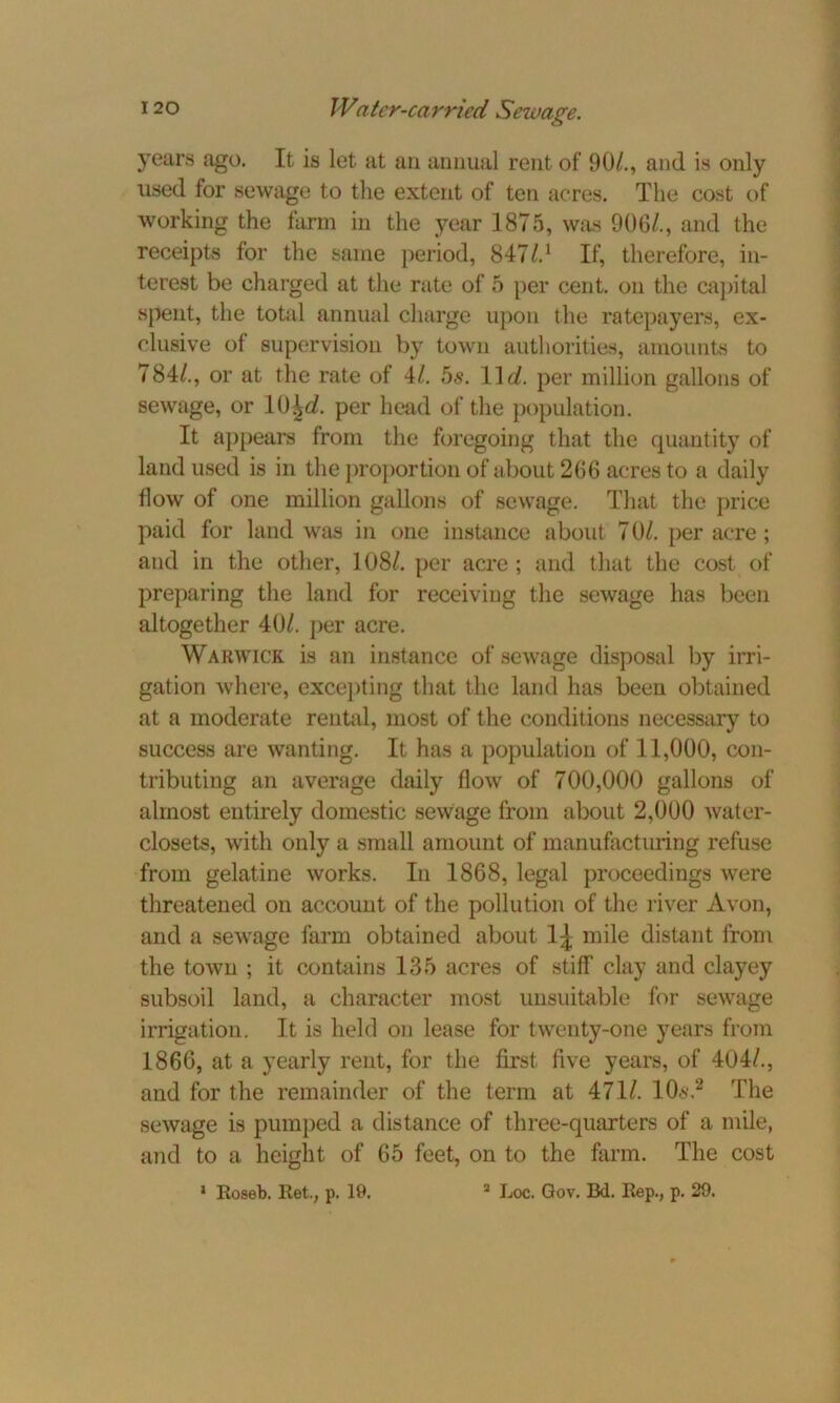 years ago. It is let at an annual rent of 90/., and is only used for sewage to the extent of ten acres. The cost of working the farm in the year 1875, was 906/., and the receipts for the same period, 847l.1 If, therefore, in- terest be charged at the rate of 5 per cent, on the capital spent, the total annual charge upon the ratepayers, ex- clusive of supervision by town authorities, amounts to 784/., or at the rate of 4/. 5s. 11 d. per million gallons of sewage, or 10£d. per head of the population. It appears from the foregoing that the quantity of land used is in the proportion of about 266 acres to a daily flow of one million gallons of sewage. That the price paid for land was in one instance about 7 0/. per acre ; and in the other, 108/. per acre ; and that the cost of preparing the land for receiving the sewage has been altogether 40/. per acre. Warwick is an instance of sewage disposal by irri- gation where, excepting that the land has been obtained at a moderate rental, most of the conditions necessary to success are wanting. It has a population of 11,000, con- tributing an average daily flow of 700,000 gallons of almost entirely domestic sewage from about 2,000 water- closets, with only a small amount of manufacturing refuse from gelatine works. In 1868, legal proceedings were threatened on account of the pollution of the river Avon, and a sewage farm obtained about 1^ mile distant from the town ; it contains 135 acres of stiff clay and clayey subsoil land, a character most unsuitable for sewage irrigation. It is held on lease for twenty-one years from 1866, at a yearly rent, for the first five years, of 404/., and for the remainder of the term at 471/. lOs,2 The sewage is pumped a distance of three-quarters of a mile, and to a height of 65 feet, on to the farm. The cost 1 Roseb. Ret., p. 19. 3 Loc. Gov. Bd. Rep., p. 29.