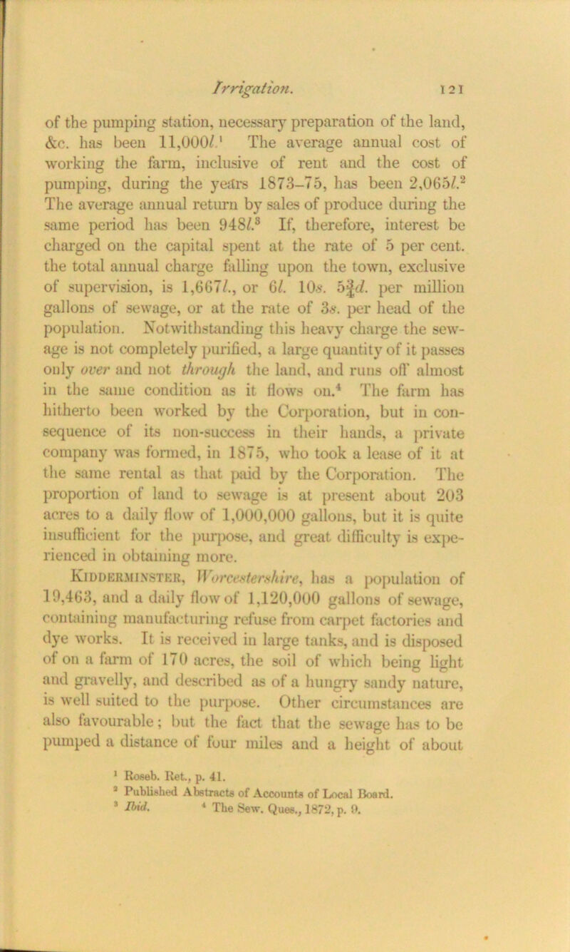 of the pumping station, necessary preparation of the land, &c. has been 11,000/d The average annual cost of working the farm, inclusive of rent and the cost of pumping, during the years 1873-75, has been 2,065/.1 2 The average annual return by sales of produce during the same period has been 948/.3 If, therefore, interest be charged on the capital spent at the rate of 5 per cent, the total annual charge falling upon the town, exclusive of supervision, is 1,667/., or 6/. 10s. 5^t/. per million gallons of sewage, or at the rate of 3s. per head of the population. Notwithstanding this heavy charge the sew- age is not completely purified, a large quantity of it passes only over and not through the land, and runs off almost in the same condition as it Hows on.4 The farm has hitherto been worked by the Corporation, but in con- sequence of its 11011-success in their hands, a private company was formed, in 1875, who took a lease of it at the same rental as that paid by the Corporation. The proportion of land to sewage is at present about 203 acres to a daily flow of 1,000,000 gallons, but it is quite insufficient for the purpose, and great difficulty is exjie- rienced in obtaining more. Kidderminster, II or centerxh ire, lias a population of 19,463, and a daily flow of 1,120,000 gallons of sewage, containing manufacturing refuse from carpet factories and dye works. It is received in large tanks, and is disposed ot on a farm of 170 acres, the soil of which being fight and gravelly, and described as of a hungry sandy nature, is well suited to the purpose. Other circumstances are also favourable; but the fact that the sewage has to be pumped a distance ot four miles and a height of about 1 Roseb. Ret., p. 41. 1 Published Abstracts of Accounts of Local Board.