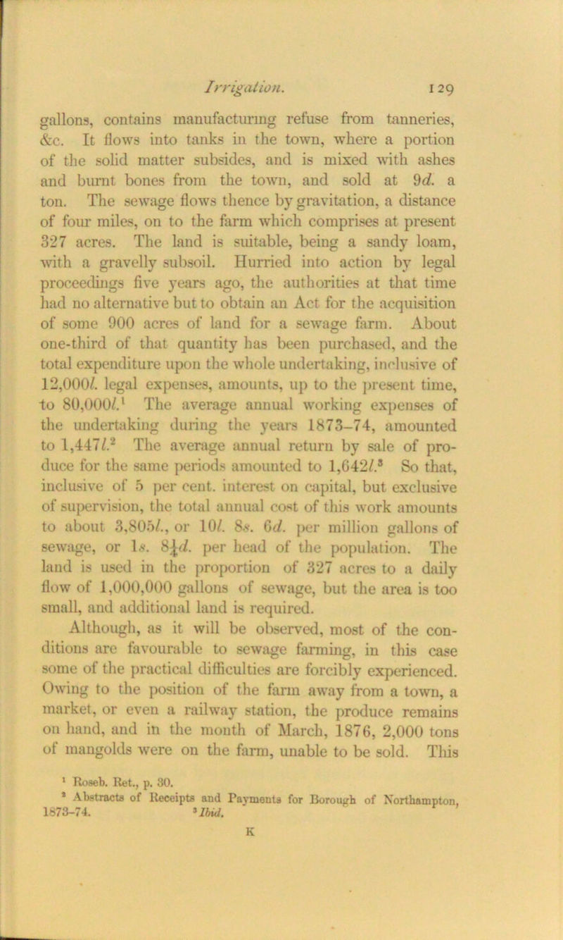 gallons, contains manufacturing refuse from tanneries, &c. It flows into tanks in the town, where a portion of the solid matter subsides, and is mixed with ashes and burnt bones from the town, and sold at 9d. a ton. The sewage flows thence by gravitation, a distance of four miles, on to the farm which comprises at present 327 acres. The land is suitable, being a sandy loam, with a gravelly subsoil. Hurried into action by legal proceedings five years ago, the authorities at that time had no alternative but to obtain an Act for the acquisition of some 900 acres of land for a sewage farm. About one-third of that quantity has been purchased, and the total expenditure upon the whole undertaking, inclusive of 12,000/. legal expenses, amounts, up to the present time, to 80,000/.1 The average annual working expenses of the undertaking during the years 1873-74, amounted to 1,447/.2 The average annual return by sale of pro- duce for the same periods amounted to 1,042/.* So that, inclusive of 5 per cent, interest on capital, but exclusive of supervision, the total annual cost of this work amounts to about 3,805/., or 10/. 8*. 6d. per million gallons of sewage, or Is. 8^/. per head of the population. The land is used in the proportion of 327 acres to a daily flow of 1.000,000 gallons of sewage, but the area is too small, and additional land is required. Although, as it will be observed, most of the con- ditions are favourable to sewage farming, in this case some of the practical difficulties are forcibly experienced. Owing to the position of the farm away from a town, a market, or even a railway station, the produce remains on hand, and in the month of March, 1876, 2,000 tons of mangolds were on the farm, unable to be sold. Tliis 1 Roaeb. Ret., p. 30. * Abstracts of Receipts and Payments for Borough of Northampton, 1873-74. 3Ibid. K