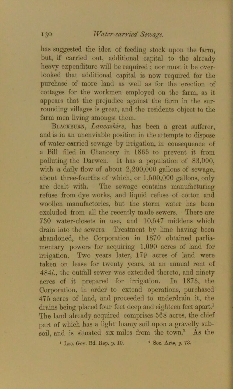 has suggested the idea of feeding stock upon the farm, but, if carried out, additional capital to the already heavy expenditure will be required ; nor must it be over- looked that additional capital is now required for the purchase of more land as well as for the erection of cottages for the workmen employed on the farm, as it appears that the prejudice against the farm in the sur- rounding villages is great, and the residents object to the farm men living amongst them. Blackburn, Lancashire, has been a great sufferer, and is in an unenviable position in the attempts to dispose of water-carried sewage by irrigation, in consequence of a Bill filed in Chancery in 1865 to prevent it from polluting the Darwen. It has a population of 83,000, with a daily flow of about 2,200,000 gallons of sewage, about three-fourths of which, or 1,500,000 gallons, only are dealt with. The sewage contains manufacturing refuse from dye works, and liquid refuse of cotton and woollen manufactories, but the storm water has been excluded from all the recently made sewers. There are 730 water-closets in use, and 10,547 middens which drain into the sewers. Treatment by lime having been abandoned, the Corporation in 1870 obtained parlia- mentary powers for acquiring 1,090 acres of land for irrigation. Two years later, 179 acres of land were taken on lease for twenty years, at an annual rent of 484/., the outfall sewer was extended thereto, and ninety acres of it prepared for irrigation. In 1875, the Corporation, in order to extend operations, purchased 475 acres of land, and proceeded to underdrain it, the drains being placed four feet deep and eighteen feet apart.1 The land already acquired comprises 568 acres, the chief part of which has a light loamy soil upon a gravelly sub- soil, and is situated six miles from the town.2 As the 1 Loc. Goy. Bd. Rep. p. 10. ! Soc. Arts, p. 73.