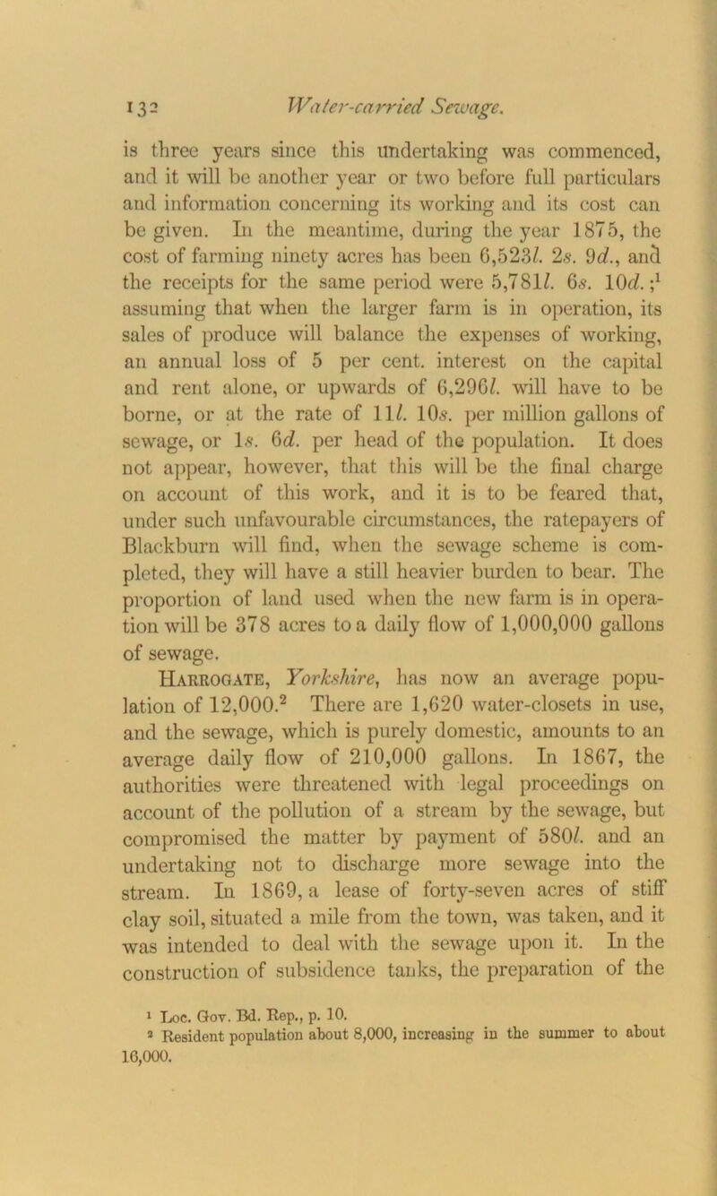 is three years since this undertaking was commenced, and it will be another year or two before full particulars and information concerning its working and its cost can be given. In the meantime, during the year 1875, the cost of farming ninety acres has been G,523/. 2s. 9d., anti the receipts for the same period were 5,781/. 6,$. 10d.-,1 assuming that when the larger farm is in operation, its sales of produce will balance the expenses of working, an annual loss of 5 per cent, interest on the capital and rent alone, or upwards of G,29G/. will have to be borne, or at the rate of 11/. 10s. per million gallons of sewage, or Is. Qd. per head of the population. It does not appear, however, that this will be the final charge on account of this work, and it is to be feared that, under such unfavourable circumstances, the ratepayers of Blackburn will find, when the sewage scheme is com- pleted, they will have a still heavier burden to bear. The proportion of land used when the new farm is in opera- tion will be 378 acres to a daily flow of 1,000,000 gallons of sewage. Harrogate, Yorkshire, has now an average popu- lation of 12,000.2 There are 1,620 water-closets in use, and the sewage, which is purely domestic, amounts to an average daily flow of 210,000 gallons. In 1867, the authorities were threatened with legal proceedings on account of the pollution of a stream by the sewage, but compromised the matter by payment of 580/. and an undertaking not to discharge more sewage into the stream. In 1869, a lease of forty-seven acres of stiff clay soil, situated a mile from the town, was taken, and it was intended to deal with the sewage upon it. In the construction of subsidence tanks, the preparation of the 1 Loc. Gov. Bd. Rep., p. 10. * Resident population about 8,000, increasing in the summer to about 16,000.