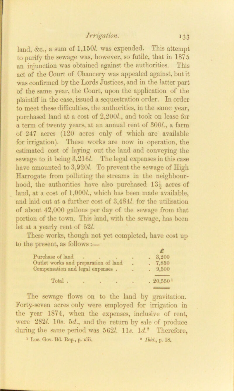 land, &c., a sum of 1,150/. was expended. This attempt to purify the sewage was, however, so futile, that in 1875 an injunction was obtained against the authorities. This act of the Court of Chancery was appealed against, but it was confirmed by the Lords Justices, and in the latter part of the same year, the Court, upon the application of the plaintiff in the case, issued a sequestration order. In order to meet these difficulties, the authorities, in the same year, purchased land at a cost of 2,200/., and took on lease for a term of twenty years, at an annual rent of 300/., a farm of 247 acres (120 acres only of which are available for irrigation). These works are now in operation, the estimated cost of laying out the land and conveying the sewage to it being 3,216/. The legal expenses in this case have amounted to 3,920/. To prevent the sewage of High Harrogate from polluting the streams in the neighbour- hood, the authorities have also purchased 13.*, acres of land, at a cost of 1,000/., which has been made available, and laid out at a further cost of 3,484/. for the utilisation of about 42,000 gallons per day of the sewage from that portion of the town. This land, with the sewage, has been let at a yearly rent of 52/. These works, though not yet completed, have cost up to the present, as follows :— £ Purchase of land ..... 3,200 Outlet works and preparation of land . . 7,850 Compensation and legal expenses . . . 9,500 Total . . 20,550' The sewage flows on to the land by gravitation. Forty-seven acres only were employed for irrigation in the year 1874, when the expenses, inclusive of rent, were 282/. 10s. bd., and the return by sale of produce during the same period was 562/. 11s. id.2 Therefore, 1 L'«. Gov. Bd. Rep., p. xlii. 1 Ibul., p. 18.