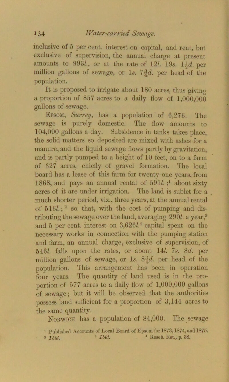 inclusive of 5 per cent, interest on capital, and rent, but exclusive of supervision, the annual charge at present amounts to 993/., or at the rate of 12/. 19,$. Hd. per million gallons of sewage, or Is. 7 JcZ. per head of the population. It is proposed to irrigate about 180 acres, thus giving a proportion of 857 acres to a daily flow of 1,000,000 gallons of sewage. Epsom, Surrey, has a population of 6,276. The sewage is purely domestic. The flow amounts to ] 04,000 gallons a day. Subsidence in tanks takes place, the solid matters so deposited are mixed with ashes for a manure, and the liquid sewage Hows partly by gravitation, and is partly pumped to a height of 10 feet, on to a farm of 327 acres, chiefly of gravel formation. The local board has a lease of this farm for twenty-one years, from 1868, and pays an annual rental of 591/. ;l about sixty acres of it are under irrigation. The land is sublet for a e much shorter period, viz., three years, at the annual rental of 516/.;2 so that, with the cost of pumping and dis- tributing the sewage over the land, averaging 290/. a year,3 and 5 per cent, interest on 3,626/.4 capital spent on the necessary works in connection with the pumping station and farm, an annual charge, exclusive of supervision, of 546/. falls upon the rates, or about 14/. 7s. 8d. per million gallons of sewage, or Is. 8%d. per head of the population. This arrangement has been in operation four years. The quantity of land used is in the pro- portion of 577 acres to a daily flow of 1,000,000 gallons of sewage; but it will be observed that the authorities possess land sufficient for a proportion of 3,144 acres to the same quantity. Norwich has a population of 84,000. The sewage 1 Published Accounts of Local Board of Epsom for 1873,1874, and 1875.
