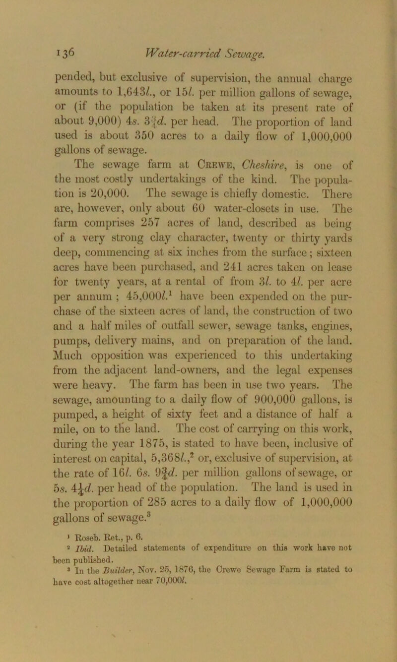 pended, but exclusive of supervision, the annual charge amounts to 1,643/., or 15/. per million gallons of sewage, or (it the population be taken at its present rate of about 9,000) 4s. 3\d. per head. The proportion of land used is about 350 acres to a daily tlow of 1,000,000 gallons of sewage. The sewage farm at Crewe, Cheshire, is one of the most costly undertakings of the kind. The popula- tion is 20,000. The sewage is chiefly domestic. There are, however, only about 60 water-closets in use. The farm comprises 257 acres of land, described as being of a very strong clay character, twenty or thirty yards deep, commencing at six inches from the surface; sixteen acres have been purchased, and 241 acres taken on lease for twenty years, at a rental of from 3/. to 4/. per acre per annum ; 45,000/.1 have been expended on the pur- chase of the sixteen acres of land, the construction of two and a half miles of outfall sewer, sewage tanks, engines, pumps, delivery means, and on preparation of the land. Much opposition was experienced to this undertaking from the adjacent land-owners, and the legal expenses were heavy. The farm has been in use two years. The sewage, amounting to a daily flow of 900,000 gallons, is pumped, a height of sixty feet and a distance of half a mile, on to tlie land. The cost of carrying on this work, during the year 1875, is stated to have been, inclusive of interest on capital, 5,368/.,2 or, exclusive of supervision, at the rate of 16/. 6s. 9|c/. per million gallons of sewage, or 5s. 4\d. per head of the population. The land is used in the proportion of 285 acres to a daily flow of 1,000,000 gallons of sewage.3 * Roseb. Ret., p. 6. 2 Ibid. Detailed, statements of expenditure on this work have not been published. 8 In the Builder, Nov. 25, 187G, the Crewe Sewage Farm is stated to have cost altogether near 70,000/.