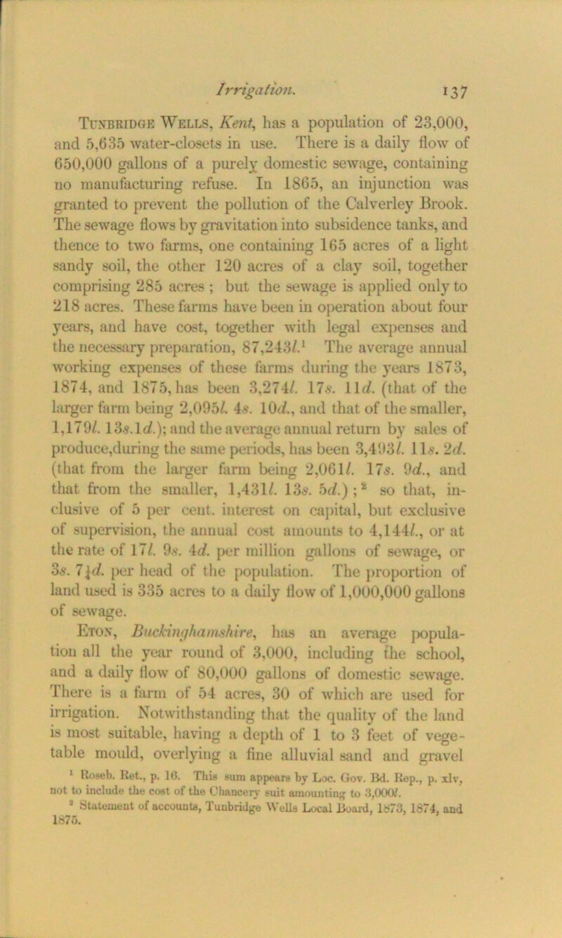 Tunbridge Wells, Kent, lias a population of 23,000, and 5,635 water-closets in use. There is a daily flow of 650,000 gallons of a purely domestic sewage, containing no manufacturing refuse. In 1865, an injunction was granted to prevent the pollution of the C’alverley Brook. The sewage flows by gravitation into subsidence tanks, and thence to two farms, one containing 165 acres of a light sandy soil, the other 120 acres of a clay soil, together comprising 285 acres ; but the sewage is applied only to 218 acres. These farms have been in operation about four years, and have cost, together with legal expenses and the necessary preparation, 87,2431.1 The average annual working expenses of these farms during the years 1873, 1874, and 1875, has been 3,274/. 17s. ll<i. (that of the larger farm being 2,095/. 4.?. 10(/., and that of the smaller, 1,179/. 13s.lt/.); and the average annual return by sales of produce,during the same periods, has been 3,493/. 11s. 2d. (that from the larger farm being 2,061/. 17s. 9d., and that from the smaller, 1,431/. 13s. bd.) ;# so that, in- clusive of 5 per cent, interest on capital, but exclusive of supervision, the annual cost amounts to 4,144/., or at the rate of 17/. 9s. 4d. per million gallons of sewage, or 3s. 7l</. per head of the population. The proportion of land used is 335 acres to a daily flow of 1,000,000 gallons of sewage. Eton, Buckinghamshire, has an average jiopula- tion all the year round of 3,000, including the school, and a daily flow of 80,000 gallons of domestic sewage. There is a farm of 54 acres, 30 of which are used for irrigation. Notwithstanding that the quality of the land is most suitable, having a depth of 1 to 3 feet of vege- table mould, overlying a fine alluvial sand and gravel 1 Roseb. Ret., p. 16. This sum appears by Loc. Gov. Bd. Rep., p. xlv, not to include the cost of the Chancery suit amounting to 3,000/. 3 Statement of account*, Tunbridge Wells Local Board, Is73, 1874, and 1875.