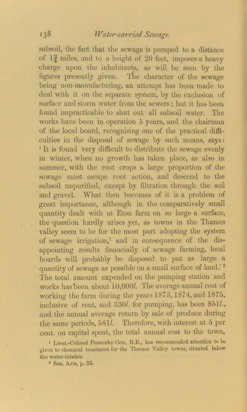subsoil, the fact that the sewage is pumped to a distance of 1J miles, and to a height of 20 feet, imposes a heavy charge upon the inhabitants, as will be seen by the ligures presently given. The character of the sewage being non-manufacturing, an attempt has been made to deal with it on the separate system, by the exclusion of surface and storm water from the sewers ; but it has been found impracticable to shut out all subsoil water. The works have been in operation 5 years, and the chairman of the local board, recognising one of the practical diffi- culties in the disposal of sewage by such means, says: ‘ It is found very difficult to distribute the sewage evenly in winter, when no growth has taken place, as also in summer, with the root crops a large proportion of the sewage must escape root action, and descend to the subsoil unpurified, except by filtration through the soil and gravel. What then becomes of it is a problem of great importance, although in the comparatively small quantity dealt with at Eton farm on so large a surface, the question hardly arises yet, as towns in the Thames valley seem to be for the most part adopting the system of sewage irrigation,1 and in consequence of the dis- appointing results financially of sewage farming, local boards will probably be disposed to put as large a quantity of sewage as possible on a small surface of land.’2 The total amount expended on the pumping station and works has been about 10,000/. The average annual cost of working the farm during the years 1873,1874, and 1875, inclusive of rent, and 330/. for pumping, has been 851/., and the annual average return by sale of produce during the same periods, 581/. Therefore, with interest at 5 per cent, on capital spent, the total annual cost to the town, 1 Lieut.-Colonel Ponaonby Cox, R.E., has recommended attention to be given to chemical treatment lor the Thames \ alley towns, situated below the water-intakes.
