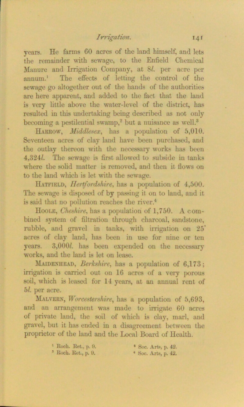 years. He farms 60 acres of the land himself, and lets the remainder with sewage, to the Enfield Chemical Manure and Irrigation Company, at SI. per acre per annum.1 The effects of letting the control of the sewage go altogether out of the hands of the authorities are here apparent, and added to the fact that the land is very little above the water-level of the district, has resulted in this undertaking being described as not only becoming a pestilential swamp,2 but a nuisance as well.3 Harrow, Middlesex, has a population of 5,010. Seventeen acres of clay land have been purchased, and the outlay thereon with the necessary works has been 4,324/. The sewage is first allowed to subside in tanks where the solid matter is removed, and then it Hows on to the land which is let with the sewage. Hatfield, Hertfordshire, has a population of 4,500. The sewage is disposed of by passing it on to land, and it is said that uo pollution reaches the river.4 Hoole, Cheshire, has a population of 1,750. A com- bined system of filtration through charcoal, sandstone, rubble, and gravel in tanks, with irrigation on 25* acres of clay land, lias been in use for nine or ten years. 3,000/. has been expended on the necessary works, and the land is let on lease. Maidenhead, Berkshire, has a population of 6,173; irrigation is carried out on 16 acres of a very porous soil, which is leased for 14 years, at an annual rent of 5/. per acre. Malvern, Worcestershire^ has a population of 5,693, and an arrangement was made to irrigate 60 acres ot private land, the soil of which is clay, marl, and gravel, but it has ended in a disagreement between the proprietor of the land and the Local Board of Health. 1 Roch. Ret., p. 9. 5 Itocb. Ret., p. 0. * Soc. Arte, p. 42. 4 Soc. Arts, p. 42.