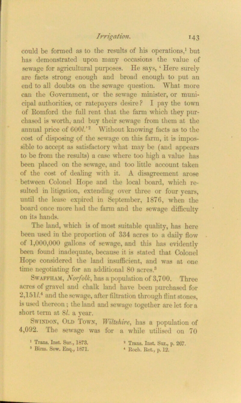 could be formed as to the results of his operations,1 but has demonstrated upon many occasions the value of sewage for agricultural purposes. He says, ‘ Here surely are facts strong enough and broad enough to put an end to all doubts on the sewage question. What more can the Government, or the sewage minister, or muni- cipal authorities, or ratepayers desire ? I pay the town of Eomford the full rent that the farm which they pur- chased is worth, and buy their sewage from them at the annual price of 600/.’2 Without knowing facts as to the cost of disposing of the sewage on this farm, it is impos- sible to accept as satisfactory what may be (and appears to be from the results) a case where too high a value has been placed on the sewage, and too little account taken of the cost of dealing with it. A disagreement arose between Colonel Hope and the local board, which re- sulted in litigation, extending over three or four years, until the lease expired in September, 1876, when the board once more had the farm and the sewage difficulty on its hands. The land, which is of most suitable quality, has here been used in the proportion of 334 acres to a daily flow of 1,000,000 gallons of sewage, and this has evidently been found inadequate, because it is stated that Colonel Hope considered the land insufficient, and was at one time negotiating for an additional 80 acres.8 Swaffham, Norfolk, has a population of 3,700. Three acres of gravel and chalk land have been purchased for 2,151/.4 and the sewage, after filtration through flint stones, is used thereon ; the land and sewage together are let for a short term at 81. a year. Swindon, Old Town, Wiltshire, has a population of 4,002. The sewage was for a while utilised on 70 1 Trans. Inst. Sur., 1873. 3 Birin. Sew. Enq., 1871. 3 Trans. Inst. Sur., p. 267. 4 Roch. Ret., p. 12.
