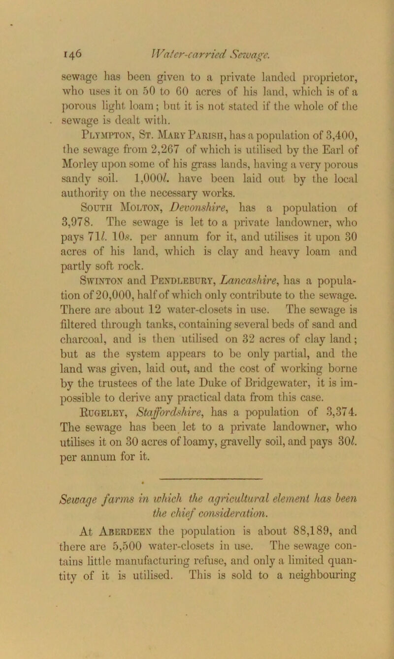 sewage has been given to a private landed proprietor, who uses it on 50 to GO acres of his land, which is of a porous light loam; but it is not stated if the whole of the sewage is dealt with. Plympton, St. Mary Parish, has a population of 3,400, the sewage from 2,267 of which is utilised by the Earl of Morley upon some of his grass lands, having a very porous sandy soil. 1,000/. have been laid out by the local authority on the necessary works. South Molton, Devonshire, has a population of 3,978. The sewage is let to a private landowner, who pays 71/. 10*. per annum for it, and utilises it upon 30 acres of his land, which is clay and heavy loam and partly soft rock. Swinton and Pendlebury, Lancashire, has a popula- tion of 20,000, half of which only contribute to the sewage. There are about 12 water-closets in use. The sewage is filtered through tanks, containing several beds of sand and charcoal, and is then utilised on 32 acres of clay land; but as the system appears to be only partial, and the land was given, laid out, and the cost of working borne by the trustees of the late Duke of Bridgewater, it is im- possible to derive any practical data from this case. Rugeley, Staffordshire, has a population of 3,374. The sewage has been let to a private landowner, who utilises it on 30 acres of loamy, gravelly soil, and pays 30/. per annum for it. Sewage farms in which the agricultural element has been the chief consideration. At Aberdeen the population is about 88,189, and there are 5,500 water-closets in use. The sewage con- tains little manufacturing refuse, and only a limited quan- tity of it is utilised. This is sold to a neighbouring